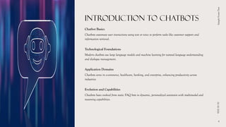 INTRODUCTION TO CHATBOTS
Chatbot Basics
Chatbots automate user interactions using text or voice to perform tasks like customer support and
information retrieval.
Technological Foundations
Modern chatbots use large language models and machine learning for natural language understanding
and dialogue management.
Application Domains
Chatbots serve in e-commerce, healthcare, banking, and enterprise, enhancing productivity across
industries.
Evolution and Capabilities
Chatbots have evolved from static FAQ bots to dynamic, personalized assistants with multimodal and
reasoning capabilities.
01/10/2026
Sample
Footer
Text
4
 