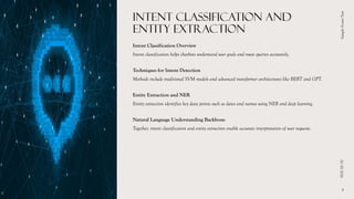 INTENT CLASSIFICATION AND
ENTITY EXTRACTION
Intent Classification Overview
Intent classification helps chatbots understand user goals and route queries accurately.
Techniques for Intent Detection
Methods include traditional SVM models and advanced transformer architectures like BERT and GPT.
Entity Extraction and NER
Entity extraction identifies key data points such as dates and names using NER and deep learning.
Natural Language Understanding Backbone
Together, intent classification and entity extraction enable accurate interpretation of user requests.
01/10/2026
Sample
Footer
Text
9
 