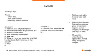 MIKIO L. BRAUN, ARCHITECTING AI APPLICATIONS, O’REILLY’S AI CONF, LONDON 2018
• Not that much ML in
there (at least right
now).
• Dialog is done through
Frames that capture a
piece of information
required and an
analysis part that maps
user input to fields.
• ML used for
understanding
speech2text, named
entity recognition,
analysis
!10
CHATBOTS
Example 1: 
A: “I’d like to book a flight tomorrow” 
B: “From where to where do you want to fly?” 
A: “From London to Berlin.” 
B: “With how many passengers?” 
A: “Just me.” 
B: “Okay, so I have one passenger for a flight
from London to Berlin tomorrow. Is that
correct?” 
A: “Yes.” 
B: …
Example 2: 
A: “I’d like to book a flight for me
tomorrow from London to Berlin.” 
B: …
Booking a flight:
Frame: 
- when: Date 
- start, end: Location 
- how many persons: Number
 