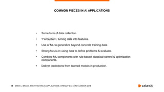!15
• Some form of data collection.
• “Perception”, turning data into features.
• Use of ML to generalize beyond concrete training data.
• Strong focus on using data to define problems & evaluate.
• Combine ML components with rule based, classical control & optimization
components.
• Deliver predictions from learned models in production.
COMMON PIECES IN AI APPLICATIONS
MIKIO L. BRAUN, ARCHITECTING AI APPLICATIONS, O’REILLY’S AI CONF, LONDON 2018
 