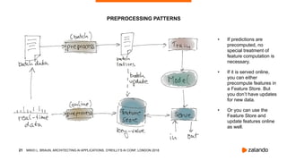 !21
• If predictions are
precomputed, no
special treatment of
feature computation is
necessary.
• If it is served online,
you can either
precompute features in
a Feature Store. But
you don’t have updates
for new data.
• Or you can use the
Feature Store and
update features online
as well.
PREPROCESSING PATTERNS
MIKIO L. BRAUN, ARCHITECTING AI APPLICATIONS, O’REILLY’S AI CONF, LONDON 2018
 