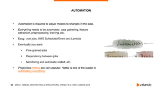 !22
• Automation is required to adjust models to changes in the data.
• Everything needs to be automated: data gathering, feature
extraction, preprocessing, training, etc.
• Easy: cron jobs, AWS Scheduled Event and Lambda
• Eventually you want:
• Fine grained jobs
• Dependency between jobs
• Monitoring and automatic restart, etc.
• Project like Airflow are very popular. Netflix is one of the leader in
automating everything.
AUTOMATION
MIKIO L. BRAUN, ARCHITECTING AI APPLICATIONS, O’REILLY’S AI CONF, LONDON 2018
 