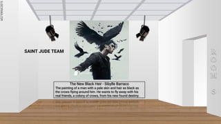 SLIDESMANIA.COM
SLIDESMANIA.COM
R
O
O
M
S
The New Black Heir - Sibylle Barraco
The painting of a man with a pale skin and hair as black as
the crows flying around him. He wants to fly away with his
real friends, a colony of crows, from his new found destiny.
SAINT JUDE TEAM
 