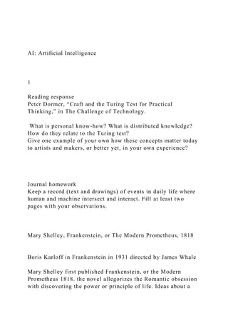 AI: Artificial Intelligence
1
Reading response
Peter Dormer, “Craft and the Turing Test for Practical
Thinking,” in The Challenge of Technology.
What is personal know-how? What is distributed knowledge?
How do they relate to the Turing test?
Give one example of your own how these concepts matter today
to artists and makers, or better yet, in your own experience?
Journal homework
Keep a record (text and drawings) of events in daily life where
human and machine intersect and interact. Fill at least two
pages with your observations.
Mary Shelley, Frankenstein, or The Modern Prometheus, 1818
Boris Karloff in Frankenstein in 1931 directed by James Whale
Mary Shelley first published Frankenstein, or the Modern
Prometheus 1818. the novel allegorizes the Romantic obsession
with discovering the power or principle of life. Ideas about a
 
