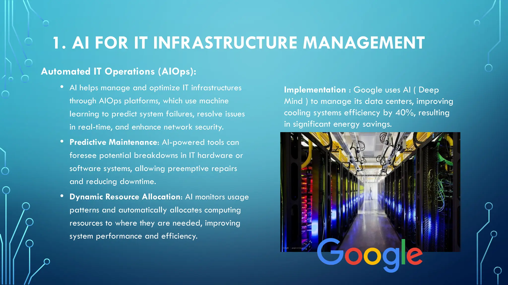 1. AI FOR IT INFRASTRUCTURE MANAGEMENT
Automated IT Operations (AIOps):
• AI helps manage and optimize IT infrastructures
through AIOps platforms, which use machine
learning to predict system failures, resolve issues
in real-time, and enhance network security.
• Predictive Maintenance: AI-powered tools can
foresee potential breakdowns in IT hardware or
software systems, allowing preemptive repairs
and reducing downtime.
• Dynamic Resource Allocation: AI monitors usage
patterns and automatically allocates computing
resources to where they are needed, improving
system performance and efficiency.
Implementation : Google uses AI ( Deep
Mind ) to manage its data centers, improving
cooling systems efficiency by 40%, resulting
in significant energy savings.
 