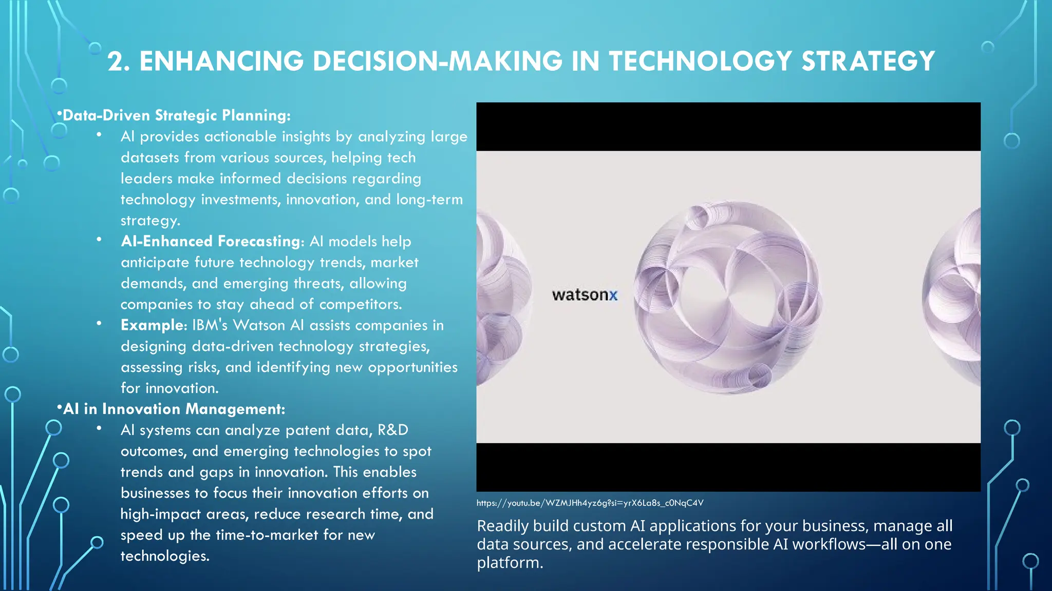 •Data-Driven Strategic Planning:
• AI provides actionable insights by analyzing large
datasets from various sources, helping tech
leaders make informed decisions regarding
technology investments, innovation, and long-term
strategy.
• AI-Enhanced Forecasting: AI models help
anticipate future technology trends, market
demands, and emerging threats, allowing
companies to stay ahead of competitors.
• Example: IBM's Watson AI assists companies in
designing data-driven technology strategies,
assessing risks, and identifying new opportunities
for innovation.
•AI in Innovation Management:
• AI systems can analyze patent data, R&D
outcomes, and emerging technologies to spot
trends and gaps in innovation. This enables
businesses to focus their innovation efforts on
high-impact areas, reduce research time, and
speed up the time-to-market for new
technologies.
2. ENHANCING DECISION-MAKING IN TECHNOLOGY STRATEGY
Readily build custom AI applications for your business, manage all
data sources, and accelerate responsible AI workflows—all on one
platform.
https://youtu.be/WZMJHh4yz6g?si=yrX6La8s_c0NqC4V
 
