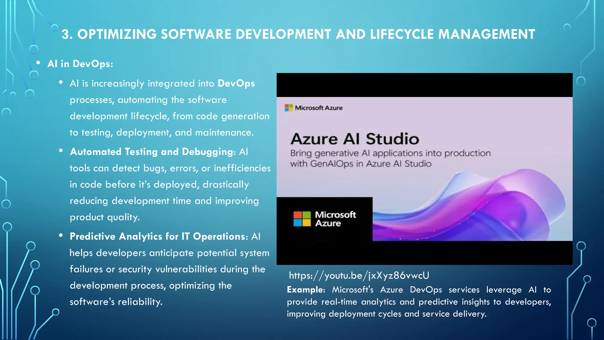 3. OPTIMIZING SOFTWARE DEVELOPMENT AND LIFECYCLE MANAGEMENT
• AI in DevOps:
• AI is increasingly integrated into DevOps
processes, automating the software
development lifecycle, from code generation
to testing, deployment, and maintenance.
• Automated Testing and Debugging: AI
tools can detect bugs, errors, or inefficiencies
in code before it’s deployed, drastically
reducing development time and improving
product quality.
• Predictive Analytics for IT Operations: AI
helps developers anticipate potential system
failures or security vulnerabilities during the
development process, optimizing the
software’s reliability.
https://youtu.be/jxXyz86vwcU
Example: Microsoft's Azure DevOps services leverage AI to
provide real-time analytics and predictive insights to developers,
improving deployment cycles and service delivery.
 