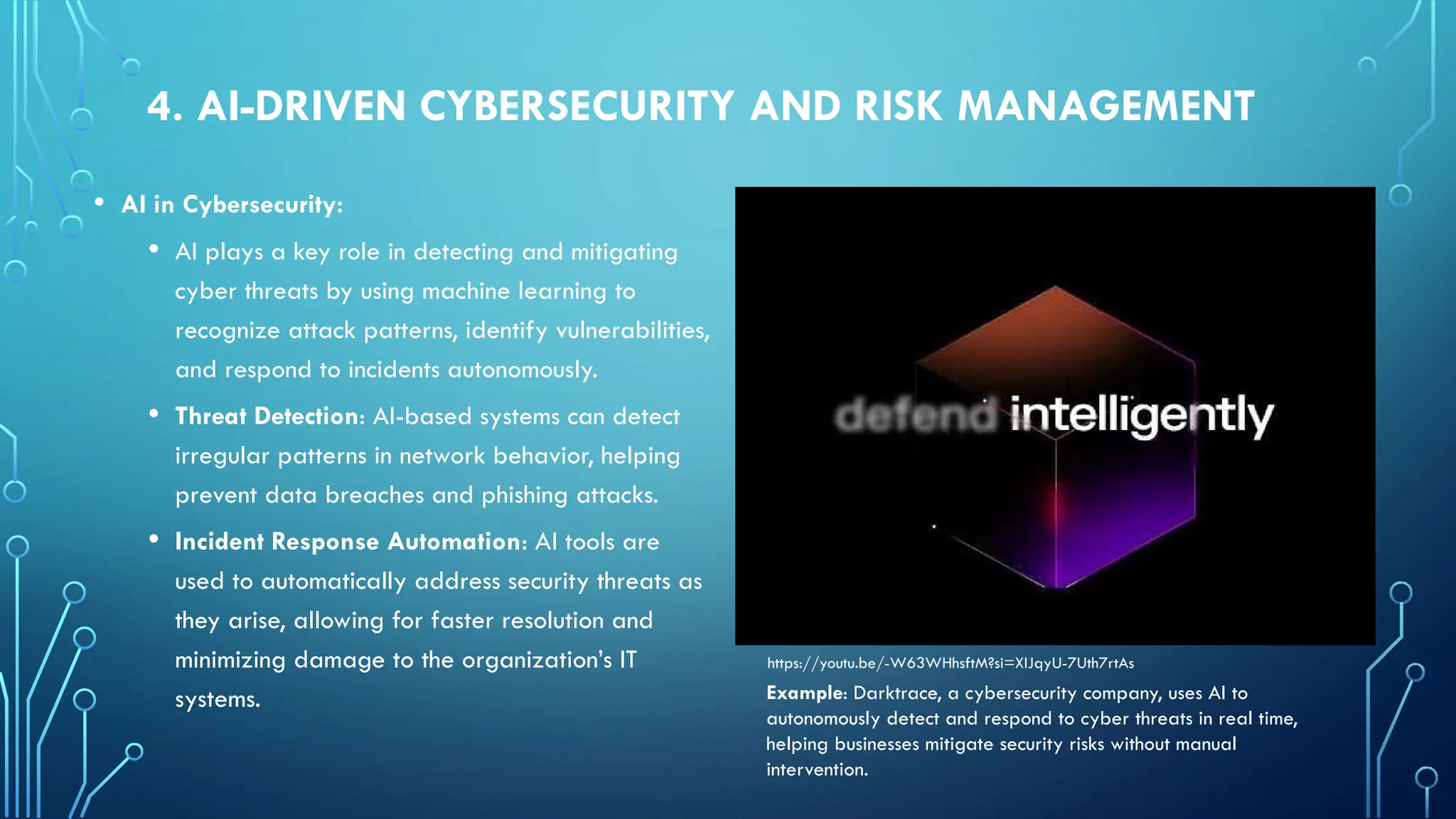 4. AI-DRIVEN CYBERSECURITY AND RISK MANAGEMENT
• AI in Cybersecurity:
• AI plays a key role in detecting and mitigating
cyber threats by using machine learning to
recognize attack patterns, identify vulnerabilities,
and respond to incidents autonomously.
• Threat Detection: AI-based systems can detect
irregular patterns in network behavior, helping
prevent data breaches and phishing attacks.
• Incident Response Automation: AI tools are
used to automatically address security threats as
they arise, allowing for faster resolution and
minimizing damage to the organization’s IT
systems.
https://youtu.be/-W63WHhsftM?si=XIJqyU-7Uth7rtAs
Example: Darktrace, a cybersecurity company, uses AI to
autonomously detect and respond to cyber threats in real time,
helping businesses mitigate security risks without manual
intervention.
 