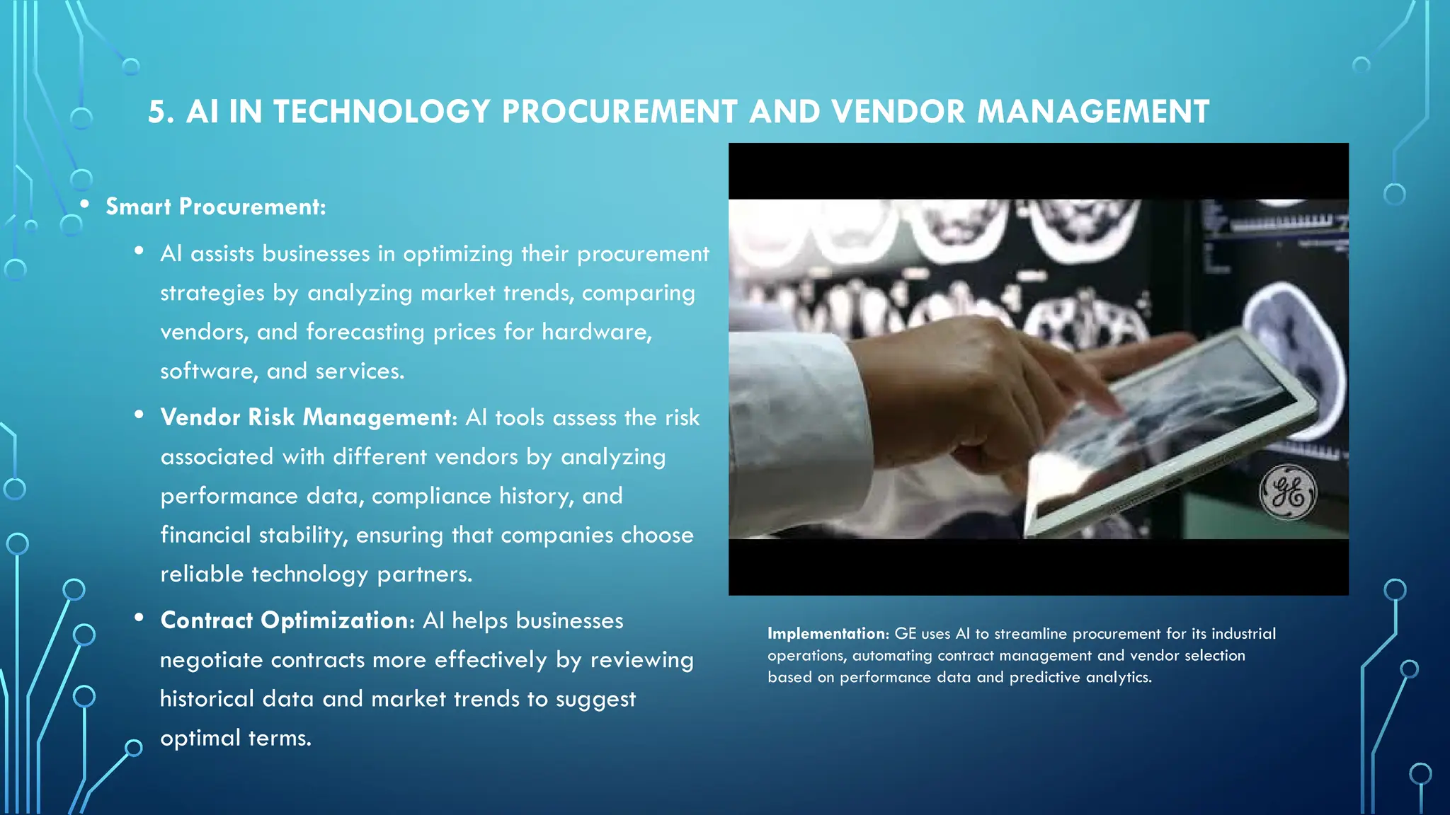 5. AI IN TECHNOLOGY PROCUREMENT AND VENDOR MANAGEMENT
• Smart Procurement:
• AI assists businesses in optimizing their procurement
strategies by analyzing market trends, comparing
vendors, and forecasting prices for hardware,
software, and services.
• Vendor Risk Management: AI tools assess the risk
associated with different vendors by analyzing
performance data, compliance history, and
financial stability, ensuring that companies choose
reliable technology partners.
• Contract Optimization: AI helps businesses
negotiate contracts more effectively by reviewing
historical data and market trends to suggest
optimal terms.
Implementation: GE uses AI to streamline procurement for its industrial
operations, automating contract management and vendor selection
based on performance data and predictive analytics.
 