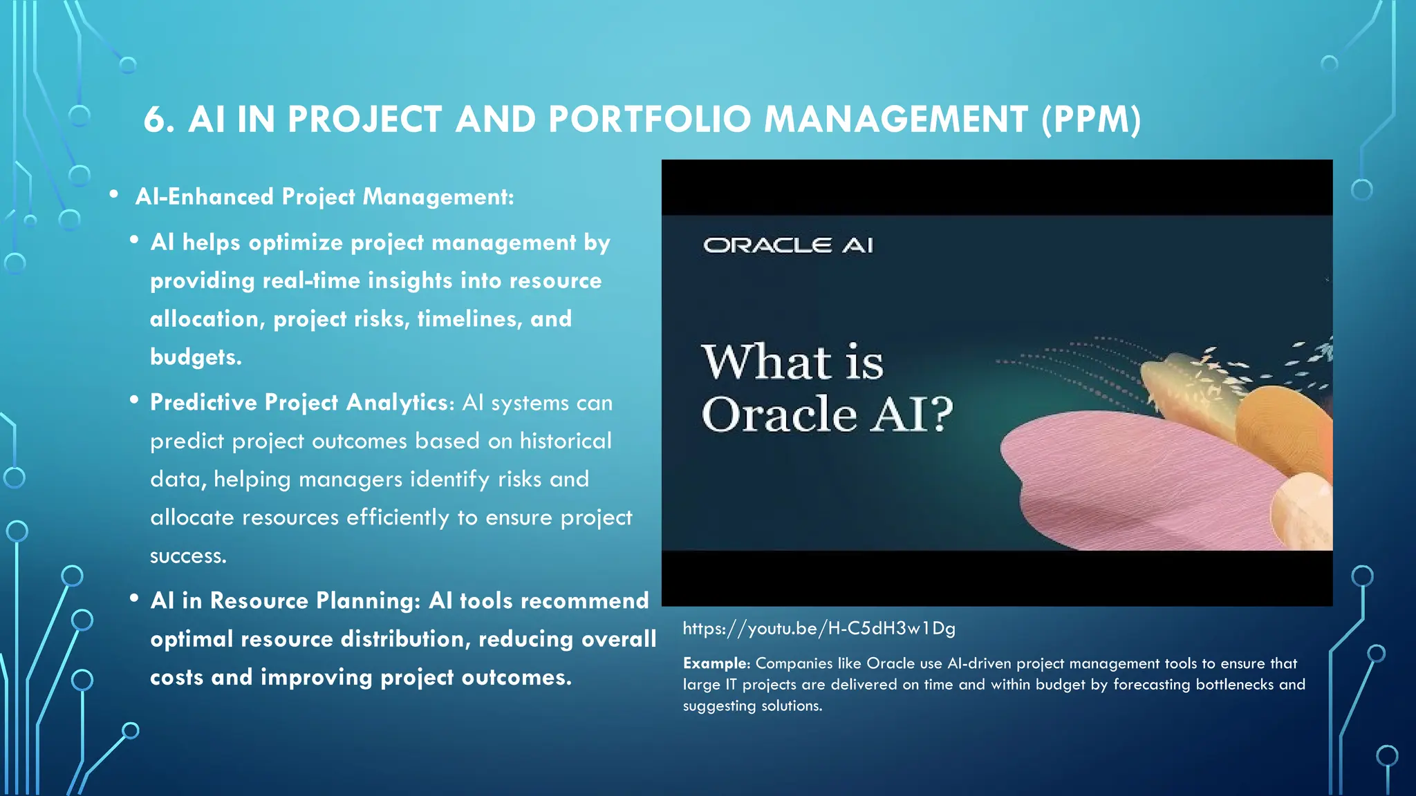 6. AI IN PROJECT AND PORTFOLIO MANAGEMENT (PPM)
• AI-Enhanced Project Management:
• AI helps optimize project management by
providing real-time insights into resource
allocation, project risks, timelines, and
budgets.
• Predictive Project Analytics: AI systems can
predict project outcomes based on historical
data, helping managers identify risks and
allocate resources efficiently to ensure project
success.
• AI in Resource Planning: AI tools recommend
optimal resource distribution, reducing overall
costs and improving project outcomes.
Example: Companies like Oracle use AI-driven project management tools to ensure that
large IT projects are delivered on time and within budget by forecasting bottlenecks and
suggesting solutions.
https://youtu.be/H-C5dH3w1Dg
 