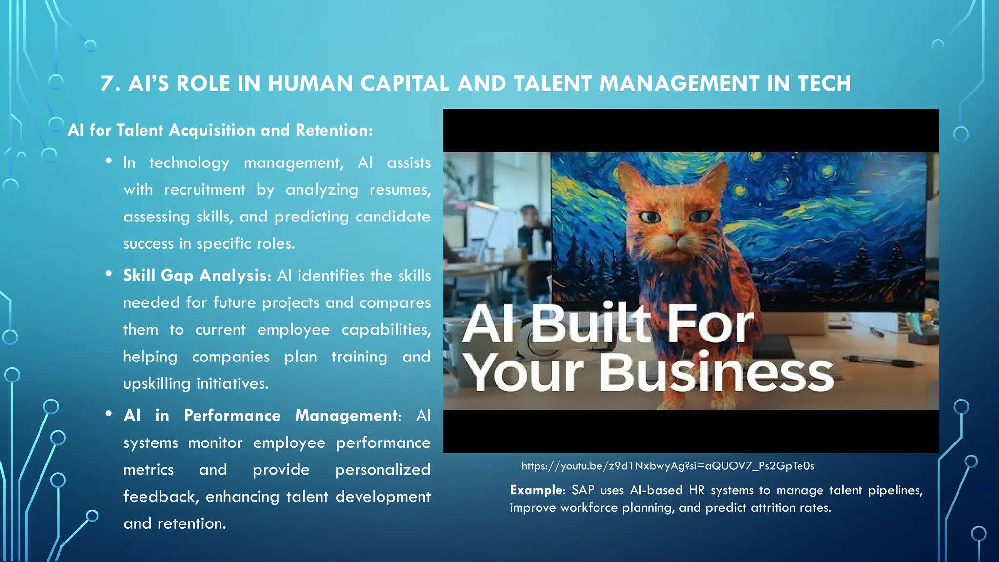 7. AI’S ROLE IN HUMAN CAPITAL AND TALENT MANAGEMENT IN TECH
AI for Talent Acquisition and Retention:
• In technology management, AI assists
with recruitment by analyzing resumes,
assessing skills, and predicting candidate
success in specific roles.
• Skill Gap Analysis: AI identifies the skills
needed for future projects and compares
them to current employee capabilities,
helping companies plan training and
upskilling initiatives.
• AI in Performance Management: AI
systems monitor employee performance
metrics and provide personalized
feedback, enhancing talent development
and retention.
Example: SAP uses AI-based HR systems to manage talent pipelines,
improve workforce planning, and predict attrition rates.
https://youtu.be/z9d1NxbwyAg?si=aQUOV7_Ps2GpTe0s
 