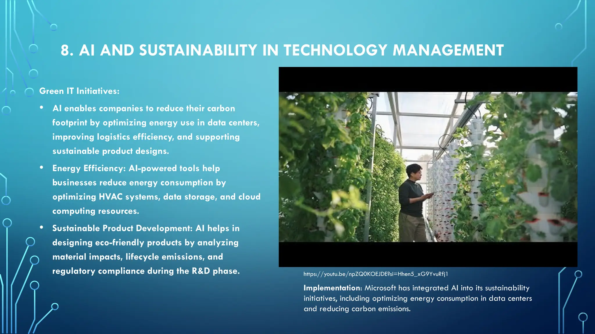8. AI AND SUSTAINABILITY IN TECHNOLOGY MANAGEMENT
Green IT Initiatives:
• AI enables companies to reduce their carbon
footprint by optimizing energy use in data centers,
improving logistics efficiency, and supporting
sustainable product designs.
• Energy Efficiency: AI-powered tools help
businesses reduce energy consumption by
optimizing HVAC systems, data storage, and cloud
computing resources.
• Sustainable Product Development: AI helps in
designing eco-friendly products by analyzing
material impacts, lifecycle emissions, and
regulatory compliance during the R&D phase.
Implementation: Microsoft has integrated AI into its sustainability
initiatives, including optimizing energy consumption in data centers
and reducing carbon emissions.
https://youtu.be/npZQ0KOEJDE?si=Hhen5_xG9YvuRfj1
 
