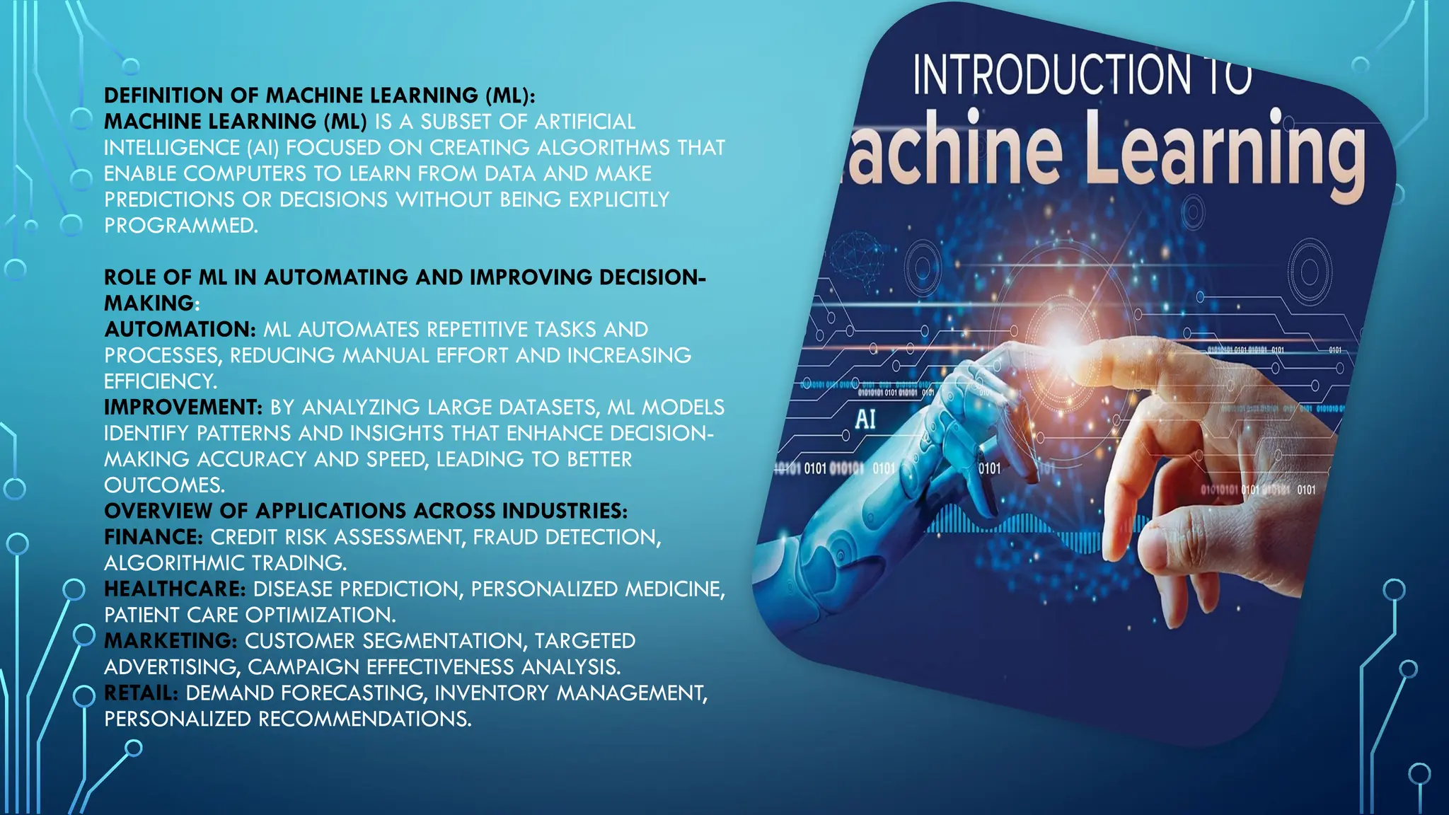 DEFINITION OF MACHINE LEARNING (ML):
MACHINE LEARNING (ML) IS A SUBSET OF ARTIFICIAL
INTELLIGENCE (AI) FOCUSED ON CREATING ALGORITHMS THAT
ENABLE COMPUTERS TO LEARN FROM DATA AND MAKE
PREDICTIONS OR DECISIONS WITHOUT BEING EXPLICITLY
PROGRAMMED.
ROLE OF ML IN AUTOMATING AND IMPROVING DECISION-
MAKING:
AUTOMATION: ML AUTOMATES REPETITIVE TASKS AND
PROCESSES, REDUCING MANUAL EFFORT AND INCREASING
EFFICIENCY.
IMPROVEMENT: BY ANALYZING LARGE DATASETS, ML MODELS
IDENTIFY PATTERNS AND INSIGHTS THAT ENHANCE DECISION-
MAKING ACCURACY AND SPEED, LEADING TO BETTER
OUTCOMES.
OVERVIEW OF APPLICATIONS ACROSS INDUSTRIES:
FINANCE: CREDIT RISK ASSESSMENT, FRAUD DETECTION,
ALGORITHMIC TRADING.
HEALTHCARE: DISEASE PREDICTION, PERSONALIZED MEDICINE,
PATIENT CARE OPTIMIZATION.
MARKETING: CUSTOMER SEGMENTATION, TARGETED
ADVERTISING, CAMPAIGN EFFECTIVENESS ANALYSIS.
RETAIL: DEMAND FORECASTING, INVENTORY MANAGEMENT,
PERSONALIZED RECOMMENDATIONS.
 