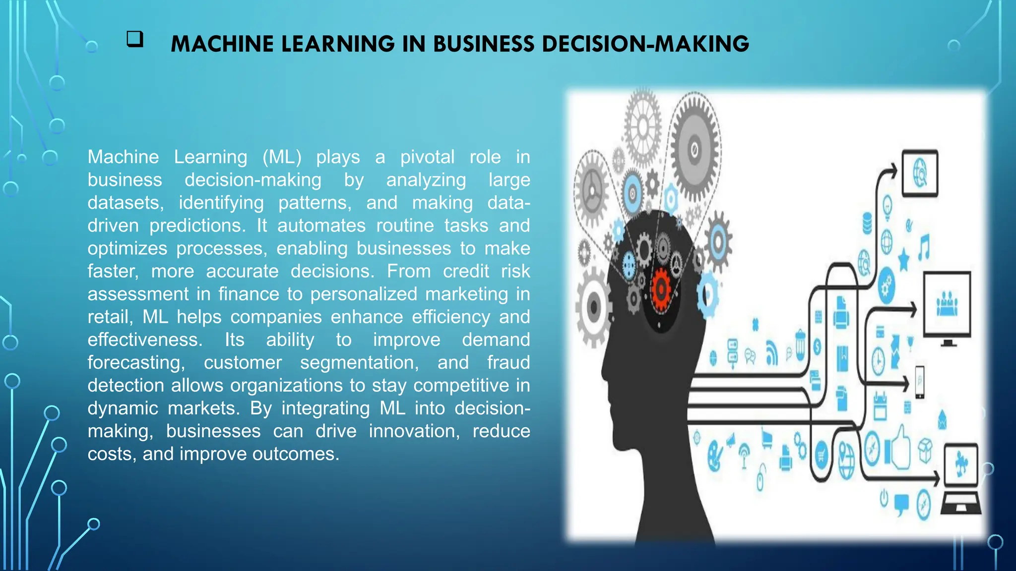  MACHINE LEARNING IN BUSINESS DECISION-MAKING
Machine Learning (ML) plays a pivotal role in
business decision-making by analyzing large
datasets, identifying patterns, and making data-
driven predictions. It automates routine tasks and
optimizes processes, enabling businesses to make
faster, more accurate decisions. From credit risk
assessment in finance to personalized marketing in
retail, ML helps companies enhance efficiency and
effectiveness. Its ability to improve demand
forecasting, customer segmentation, and fraud
detection allows organizations to stay competitive in
dynamic markets. By integrating ML into decision-
making, businesses can drive innovation, reduce
costs, and improve outcomes.
 