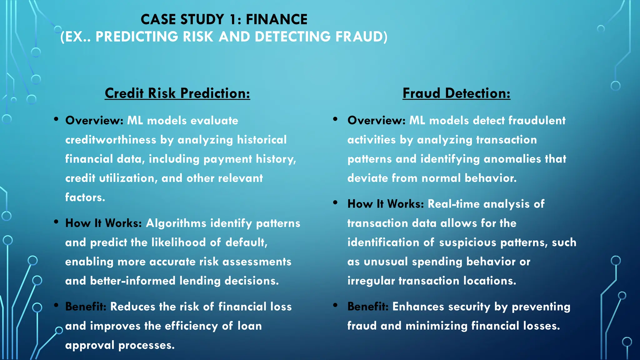 Credit Risk Prediction:
• Overview: ML models evaluate
creditworthiness by analyzing historical
financial data, including payment history,
credit utilization, and other relevant
factors.
• How It Works: Algorithms identify patterns
and predict the likelihood of default,
enabling more accurate risk assessments
and better-informed lending decisions.
• Benefit: Reduces the risk of financial loss
and improves the efficiency of loan
approval processes.
CASE STUDY 1: FINANCE
(EX.. PREDICTING RISK AND DETECTING FRAUD)
Fraud Detection:
• Overview: ML models detect fraudulent
activities by analyzing transaction
patterns and identifying anomalies that
deviate from normal behavior.
• How It Works: Real-time analysis of
transaction data allows for the
identification of suspicious patterns, such
as unusual spending behavior or
irregular transaction locations.
• Benefit: Enhances security by preventing
fraud and minimizing financial losses.
 