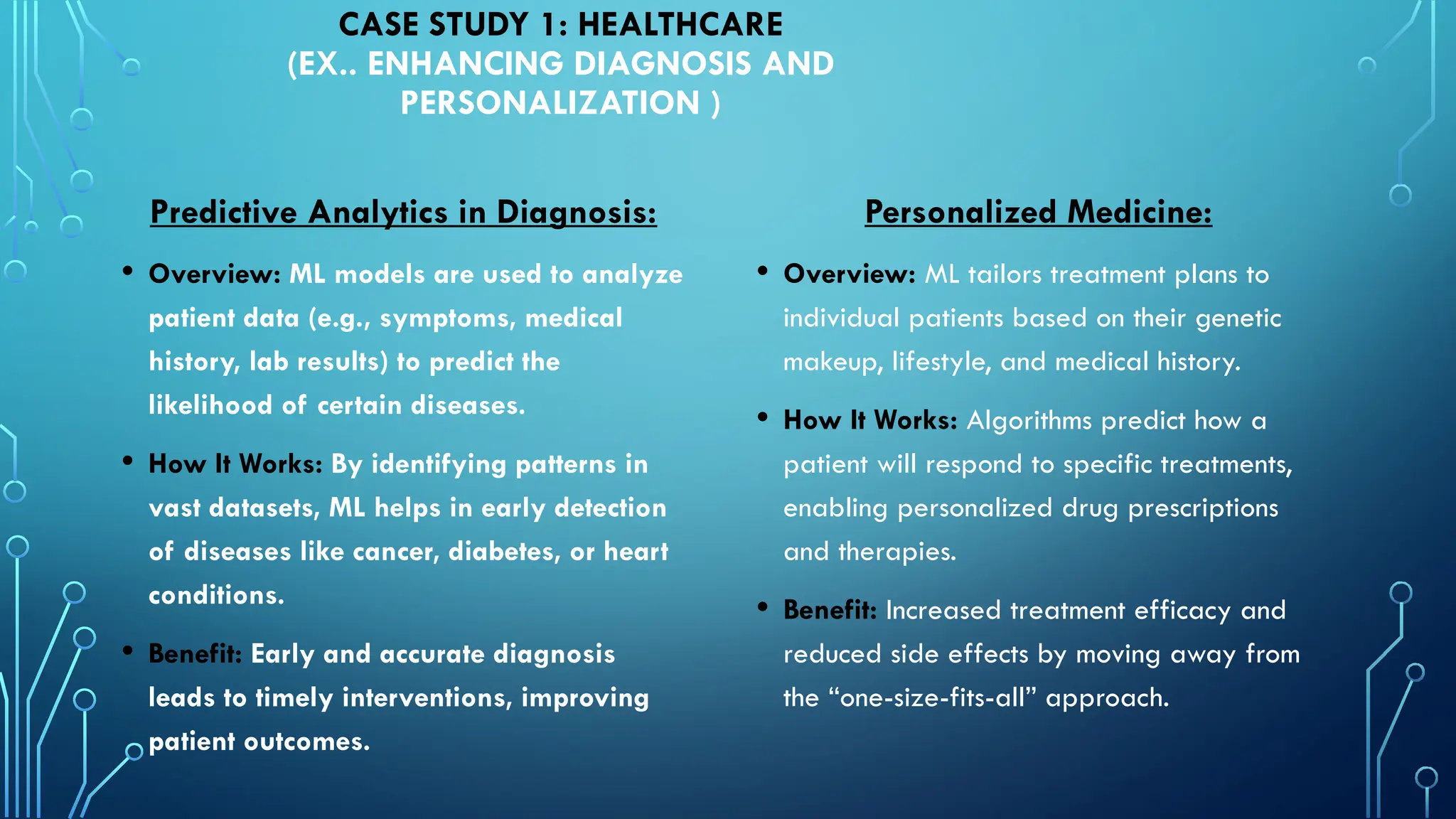 Predictive Analytics in Diagnosis:
• Overview: ML models are used to analyze
patient data (e.g., symptoms, medical
history, lab results) to predict the
likelihood of certain diseases.
• How It Works: By identifying patterns in
vast datasets, ML helps in early detection
of diseases like cancer, diabetes, or heart
conditions.
• Benefit: Early and accurate diagnosis
leads to timely interventions, improving
patient outcomes.
CASE STUDY 1: HEALTHCARE
(EX.. ENHANCING DIAGNOSIS AND
PERSONALIZATION )
Personalized Medicine:
• Overview: ML tailors treatment plans to
individual patients based on their genetic
makeup, lifestyle, and medical history.
• How It Works: Algorithms predict how a
patient will respond to specific treatments,
enabling personalized drug prescriptions
and therapies.
• Benefit: Increased treatment efficacy and
reduced side effects by moving away from
the “one-size-fits-all” approach.
 