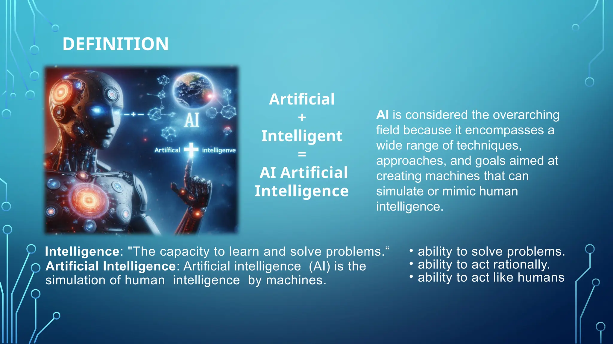 DEFINITION
Intelligence: "The capacity to learn and solve problems.“
Artificial Intelligence: Artificial intelligence (AI) is the
simulation of human intelligence by machines.
Artificial
+
Intelligent
=
AI Artificial
Intelligence
AI is considered the overarching
field because it encompasses a
wide range of techniques,
approaches, and goals aimed at
creating machines that can
simulate or mimic human
intelligence.
• ability to solve problems.
• ability to act rationally.
• ability to act like humans
 
