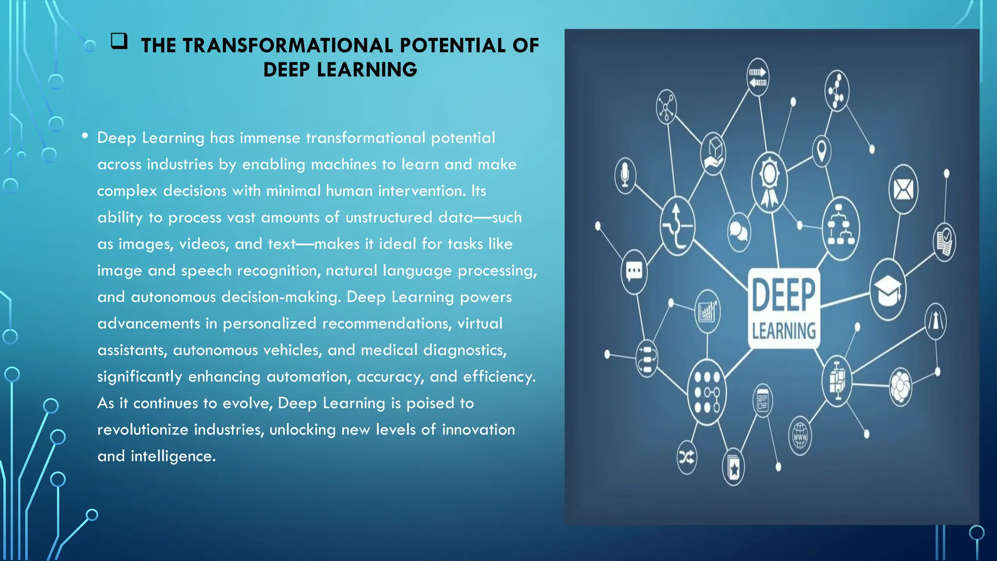 • Deep Learning has immense transformational potential
across industries by enabling machines to learn and make
complex decisions with minimal human intervention. Its
ability to process vast amounts of unstructured data—such
as images, videos, and text—makes it ideal for tasks like
image and speech recognition, natural language processing,
and autonomous decision-making. Deep Learning powers
advancements in personalized recommendations, virtual
assistants, autonomous vehicles, and medical diagnostics,
significantly enhancing automation, accuracy, and efficiency.
As it continues to evolve, Deep Learning is poised to
revolutionize industries, unlocking new levels of innovation
and intelligence.
 THE TRANSFORMATIONAL POTENTIAL OF
DEEP LEARNING
 