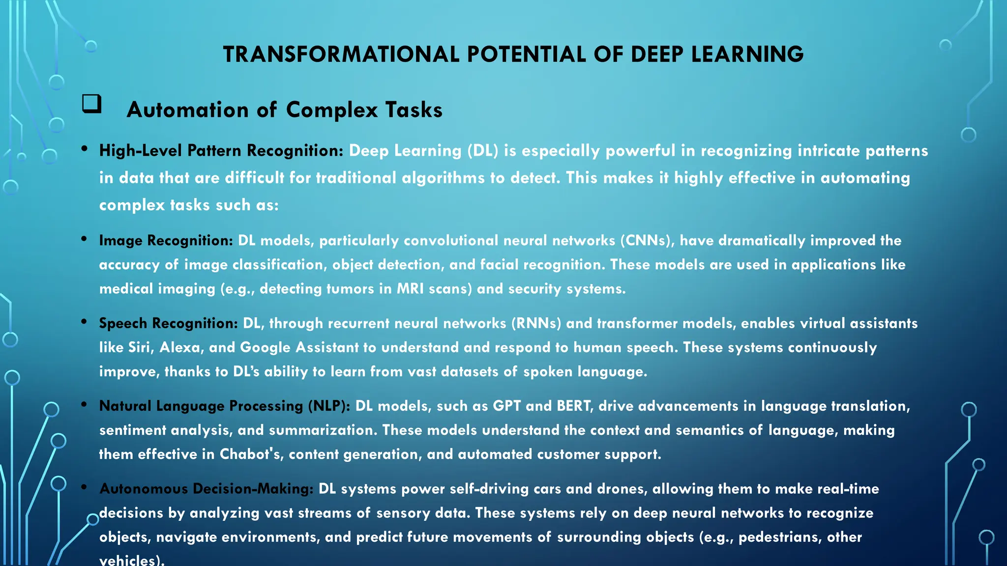 TRANSFORMATIONAL POTENTIAL OF DEEP LEARNING
 Automation of Complex Tasks
• High-Level Pattern Recognition: Deep Learning (DL) is especially powerful in recognizing intricate patterns
in data that are difficult for traditional algorithms to detect. This makes it highly effective in automating
complex tasks such as:
• Image Recognition: DL models, particularly convolutional neural networks (CNNs), have dramatically improved the
accuracy of image classification, object detection, and facial recognition. These models are used in applications like
medical imaging (e.g., detecting tumors in MRI scans) and security systems.
• Speech Recognition: DL, through recurrent neural networks (RNNs) and transformer models, enables virtual assistants
like Siri, Alexa, and Google Assistant to understand and respond to human speech. These systems continuously
improve, thanks to DL’s ability to learn from vast datasets of spoken language.
• Natural Language Processing (NLP): DL models, such as GPT and BERT, drive advancements in language translation,
sentiment analysis, and summarization. These models understand the context and semantics of language, making
them effective in Chabot's, content generation, and automated customer support.
• Autonomous Decision-Making: DL systems power self-driving cars and drones, allowing them to make real-time
decisions by analyzing vast streams of sensory data. These systems rely on deep neural networks to recognize
objects, navigate environments, and predict future movements of surrounding objects (e.g., pedestrians, other
vehicles).
 