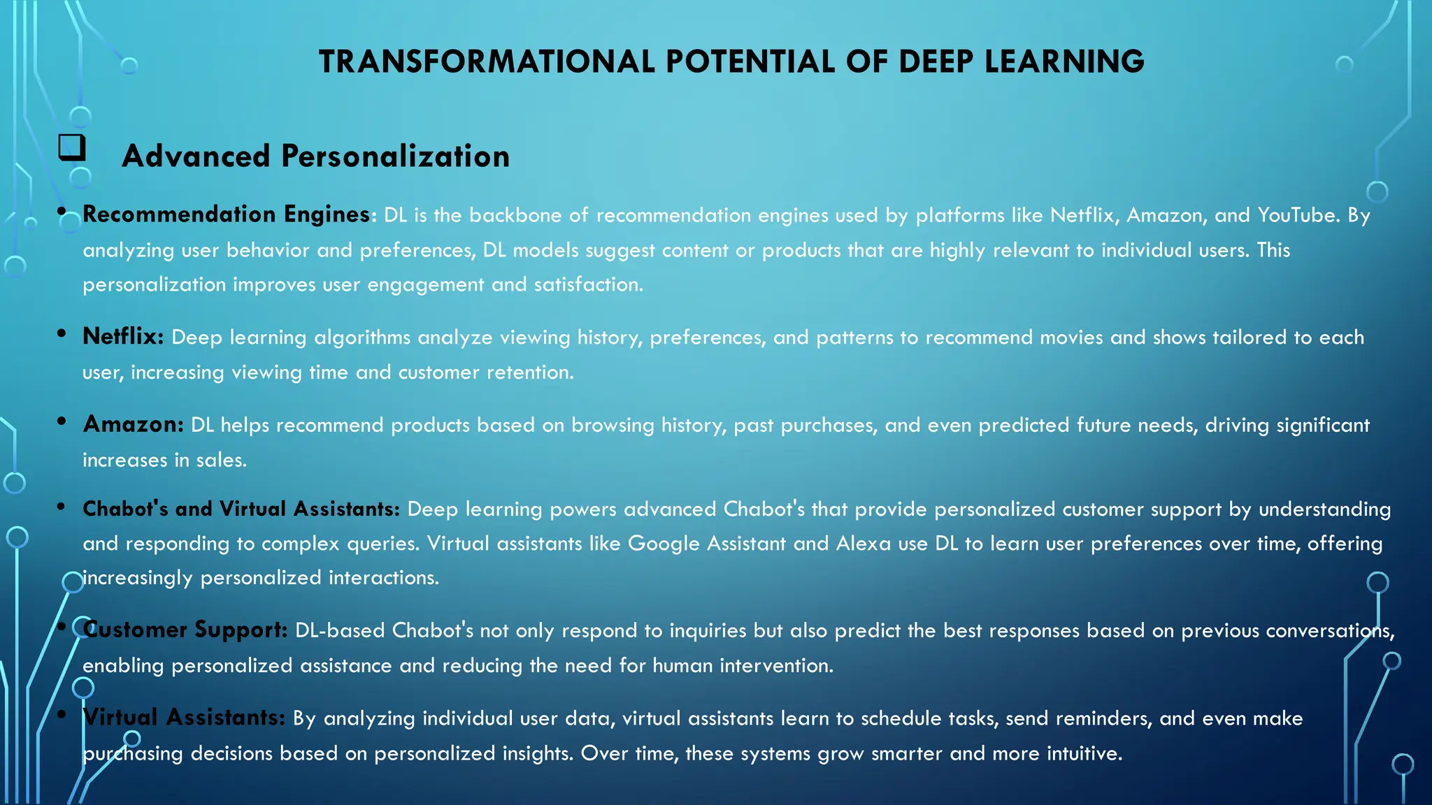 TRANSFORMATIONAL POTENTIAL OF DEEP LEARNING
 Advanced Personalization
• Recommendation Engines: DL is the backbone of recommendation engines used by platforms like Netflix, Amazon, and YouTube. By
analyzing user behavior and preferences, DL models suggest content or products that are highly relevant to individual users. This
personalization improves user engagement and satisfaction.
• Netflix: Deep learning algorithms analyze viewing history, preferences, and patterns to recommend movies and shows tailored to each
user, increasing viewing time and customer retention.
• Amazon: DL helps recommend products based on browsing history, past purchases, and even predicted future needs, driving significant
increases in sales.
• Chabot's and Virtual Assistants: Deep learning powers advanced Chabot's that provide personalized customer support by understanding
and responding to complex queries. Virtual assistants like Google Assistant and Alexa use DL to learn user preferences over time, offering
increasingly personalized interactions.
• Customer Support: DL-based Chabot's not only respond to inquiries but also predict the best responses based on previous conversations,
enabling personalized assistance and reducing the need for human intervention.
• Virtual Assistants: By analyzing individual user data, virtual assistants learn to schedule tasks, send reminders, and even make
purchasing decisions based on personalized insights. Over time, these systems grow smarter and more intuitive.
 