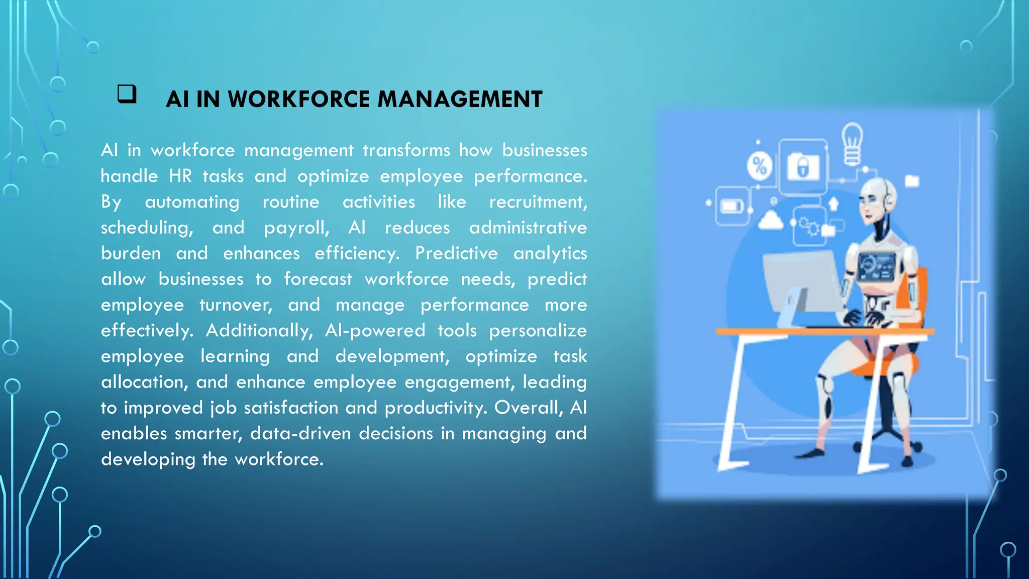  AI IN WORKFORCE MANAGEMENT
AI in workforce management transforms how businesses
handle HR tasks and optimize employee performance.
By automating routine activities like recruitment,
scheduling, and payroll, AI reduces administrative
burden and enhances efficiency. Predictive analytics
allow businesses to forecast workforce needs, predict
employee turnover, and manage performance more
effectively. Additionally, AI-powered tools personalize
employee learning and development, optimize task
allocation, and enhance employee engagement, leading
to improved job satisfaction and productivity. Overall, AI
enables smarter, data-driven decisions in managing and
developing the workforce.
 