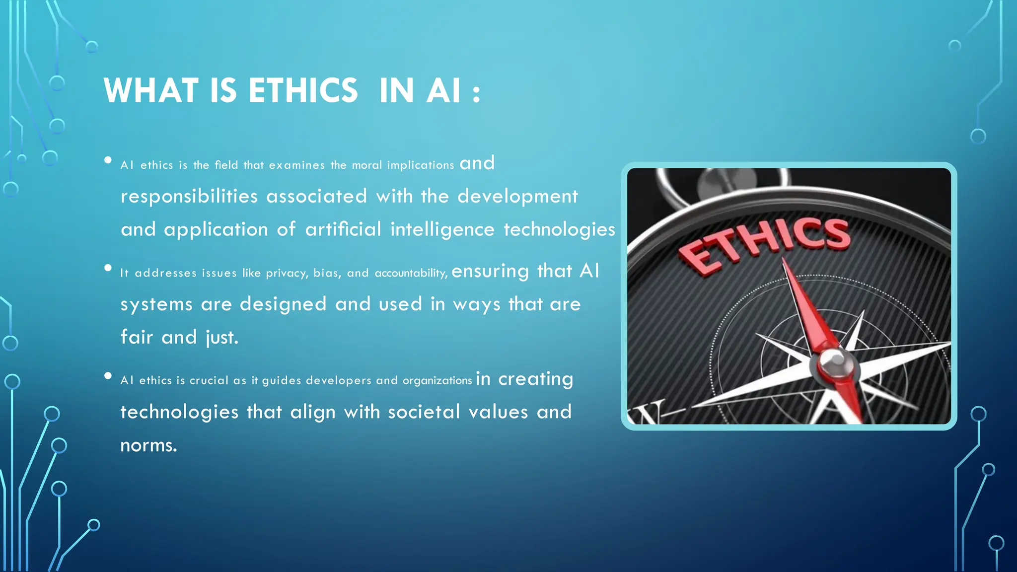 WHAT IS ETHICS IN AI :
• AI ethics is the ﬁeld that examines the moral implications and
responsibilities associated with the development
and application of artiﬁcial intelligence technologies
• It addresses issues like privacy, bias, and accountability, ensuring that AI
systems are designed and used in ways that are
fair and just.
• AI ethics is crucial as it guides developers and organizations in creating
technologies that align with societal values and
norms.
 