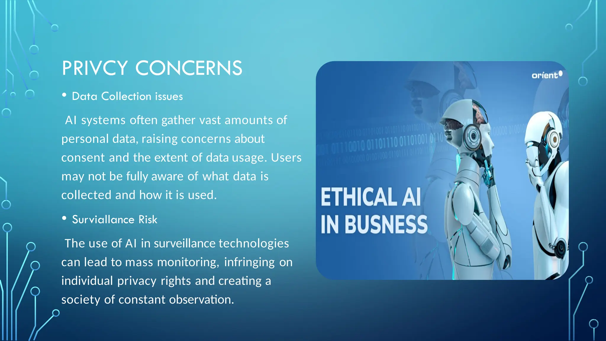 PRIVCY CONCERNS
• Data Collection issues
AI systems often gather vast amounts of
personal data, raising concerns about
consent and the extent of data usage. Users
may not be fully aware of what data is
collected and how it is used.
• Surviallance Risk
The use of AI in surveillance technologies
can lead to mass monitoring, infringing on
individual privacy rights and creating a
society of constant observation.
 