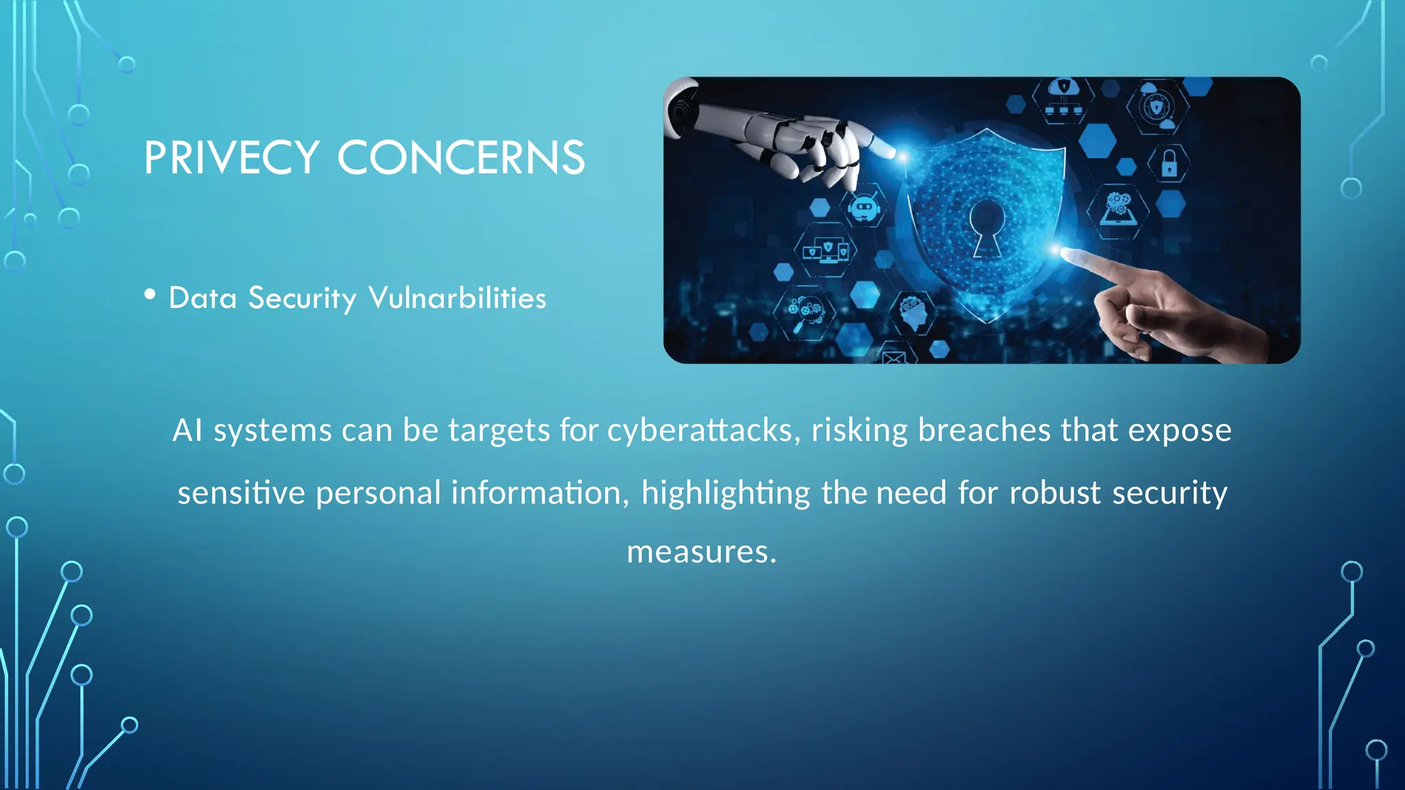 PRIVECY CONCERNS
• Data Security Vulnarbilities
AI systems can be targets for cyberattacks, risking breaches that expose
sensitive personal information, highlighting the need for robust security
measures.
 