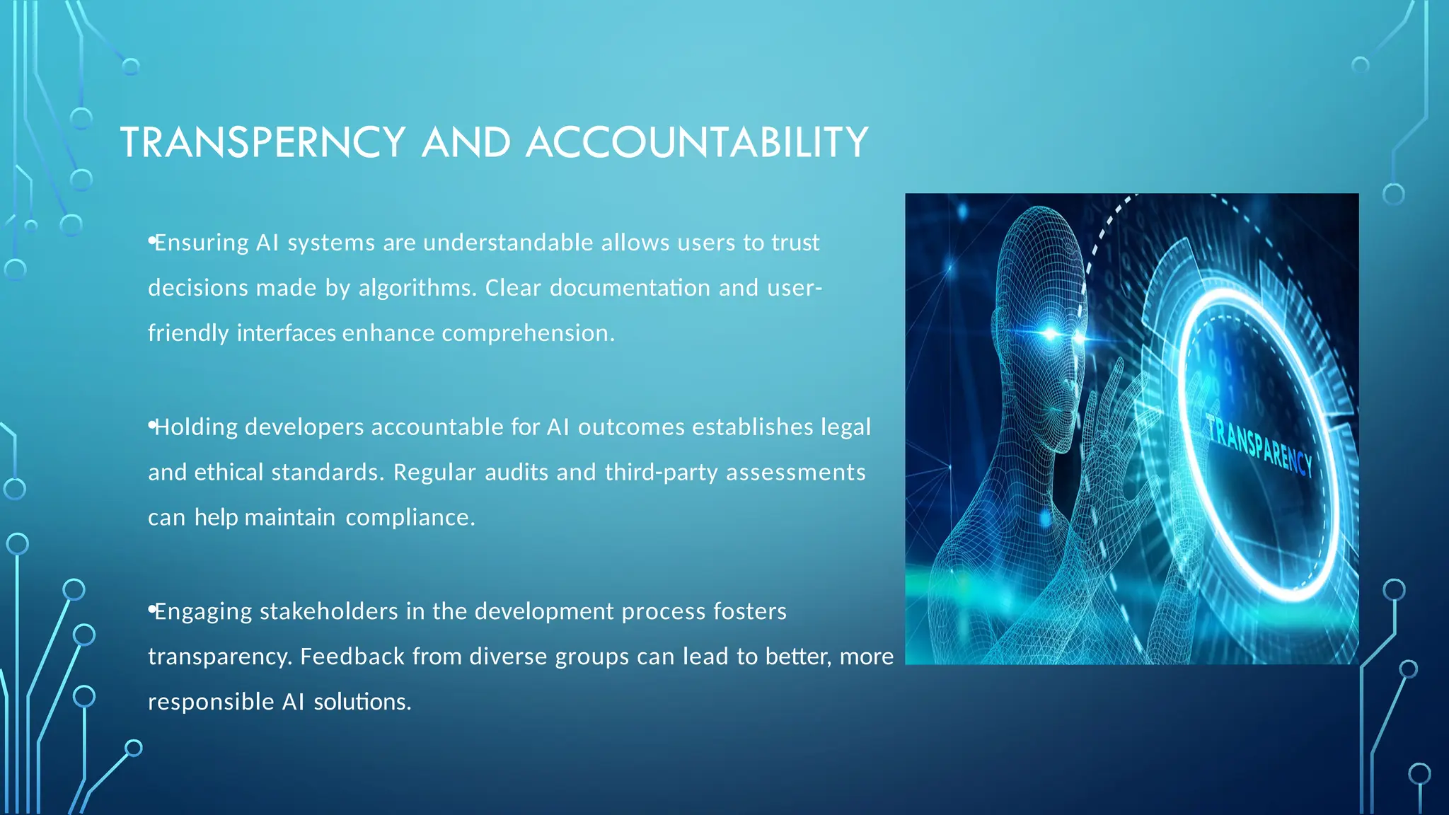TRANSPERNCY AND ACCOUNTABILITY
•Ensuring AI systems are understandable allows users to trust
decisions made by algorithms. Clear documentation and user-
friendly interfaces enhance comprehension.
•Holding developers accountable for AI outcomes establishes legal
and ethical standards. Regular audits and third-party assessments
can help maintain compliance.
•Engaging stakeholders in the development process fosters
transparency. Feedback from diverse groups can lead to better, more
responsible AI solutions.
 