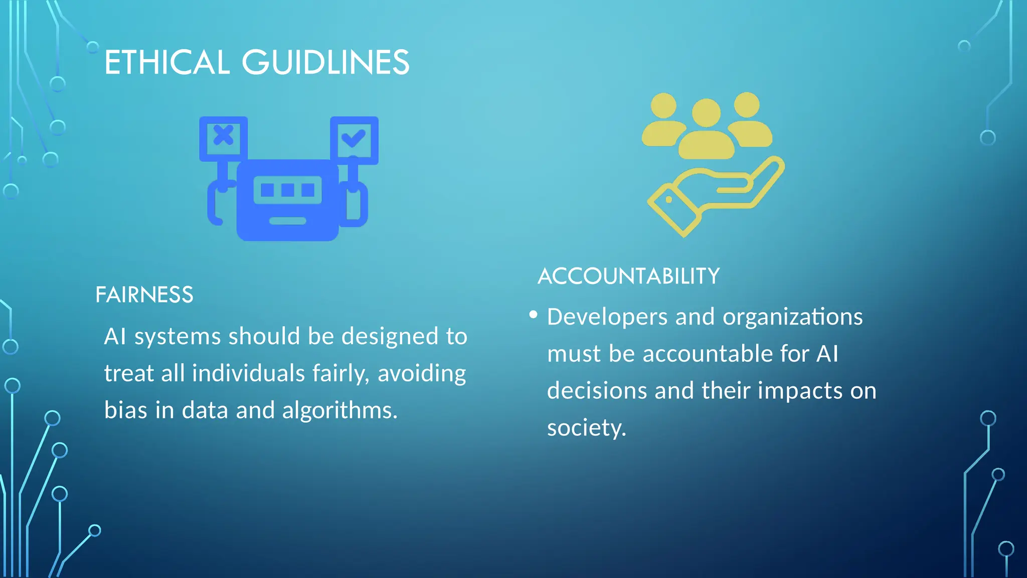 ETHICAL GUIDLINES
FAIRNESS
AI systems should be designed to
treat all individuals fairly, avoiding
bias in data and algorithms.
ACCOUNTABILITY
• Developers and organizations
must be accountable for AI
decisions and their impacts on
society.
 