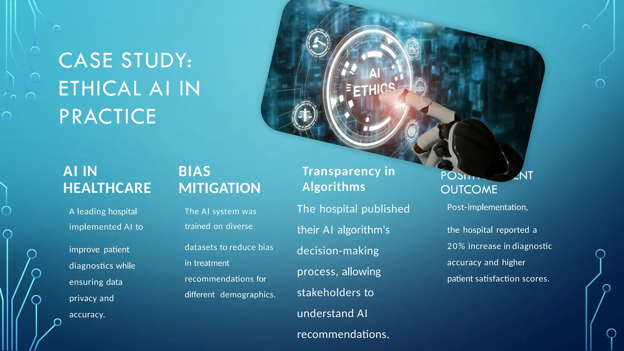 AI IN
HEALTHCARE
BIAS
MITIGATION
The AI system was
trained on diverse
datasets to reduce bias
in treatment
recommendations for
different demographics.
POSITIVE PATIENT
OUTCOME
Post-implementation,
the hospital reported a
20% increase in diagnostic
accuracy and higher
patient satisfaction scores.
CASE STUDY:
ETHICAL AI IN
PRACTICE
The hospital published
their AI algorithm's
decision-making
process, allowing
stakeholders to
understand AI
recommendations.
Transparency in
Algorithms
A leading hospital
implemented AI to
improve patient
diagnostics while
ensuring data
privacy and
accuracy.
 