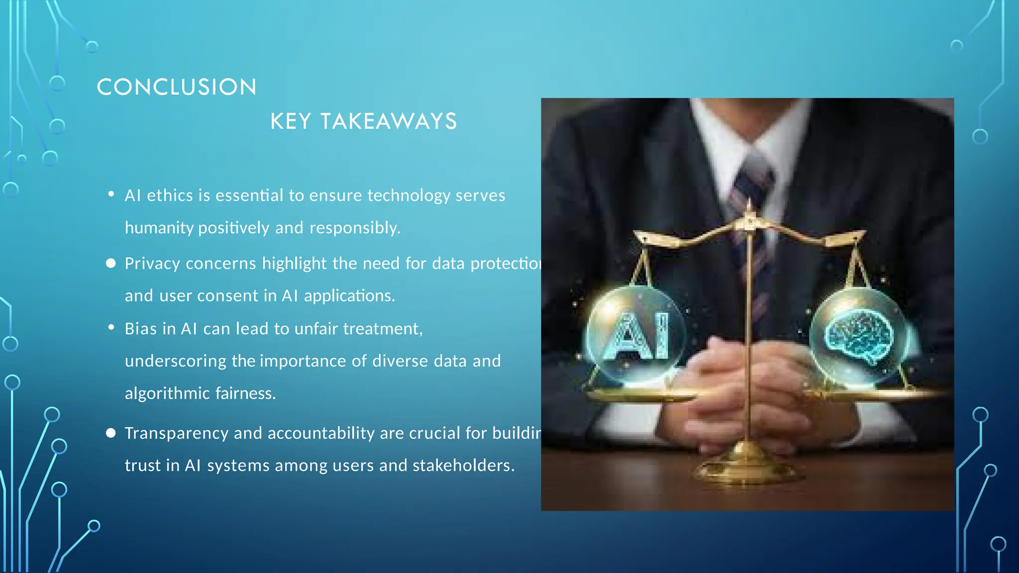 • AI ethics is essential to ensure technology serves
humanity positively and responsibly.
● Privacy concerns highlight the need for data protection
and user consent in AI applications.
• Bias in AI can lead to unfair treatment,
underscoring the importance of diverse data and
algorithmic fairness.
● Transparency and accountability are crucial for building
trust in AI systems among users and stakeholders.
CONCLUSION
KEY TAKEAWAYS
 