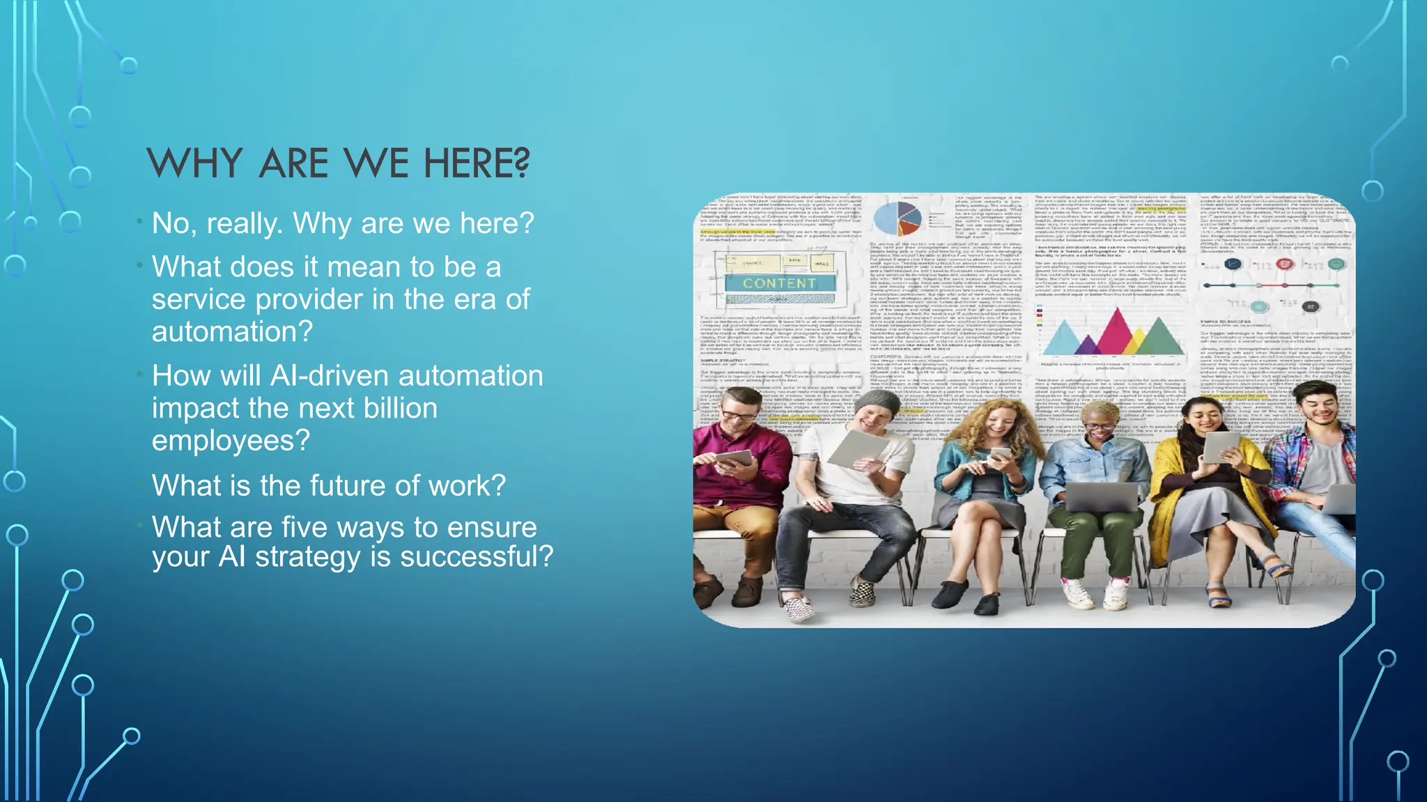 WHY ARE WE HERE?
• No, really. Why are we here?
• What does it mean to be a
service provider in the era of
automation?
• How will AI-driven automation
impact the next billion
employees?
• What is the future of work?
• What are five ways to ensure
your AI strategy is successful?
 