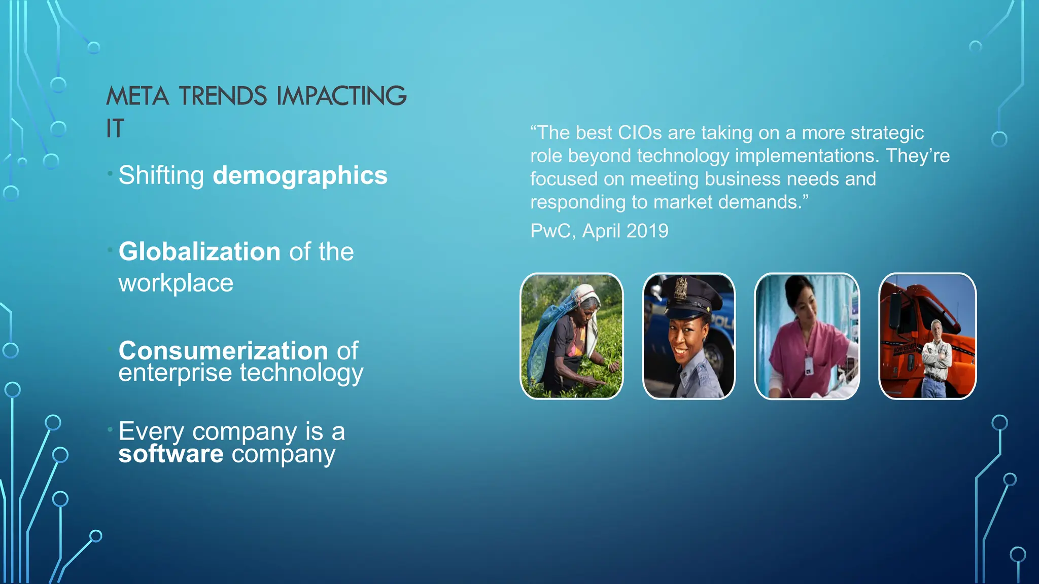 META TRENDS IMPACTING
IT
• Shifting demographics
• Globalization of the
workplace
• Consumerization of
enterprise technology
• Every company is a
software company
“The best CIOs are taking on a more strategic
role beyond technology implementations. They’re
focused on meeting business needs and
responding to market demands.”
PwC, April 2019
 