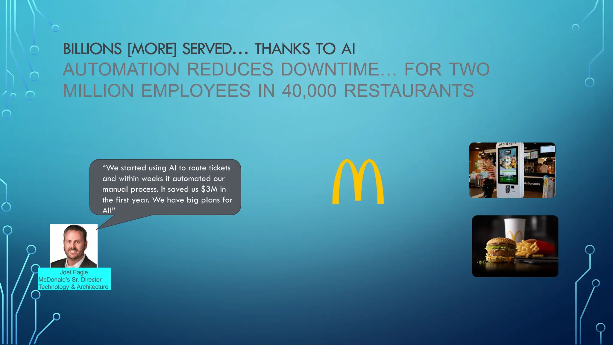 BILLIONS [MORE] SERVED… THANKS TO AI
AUTOMATION REDUCES DOWNTIME… FOR TWO
MILLION EMPLOYEES IN 40,000 RESTAURANTS
“We started using AI to route tickets
and within weeks it automated our
manual process. It saved us $3M in
the first year. We have big plans for
AI!”
Joel Eagle
McDonald’s Sr. Director
Technology & Architecture
 