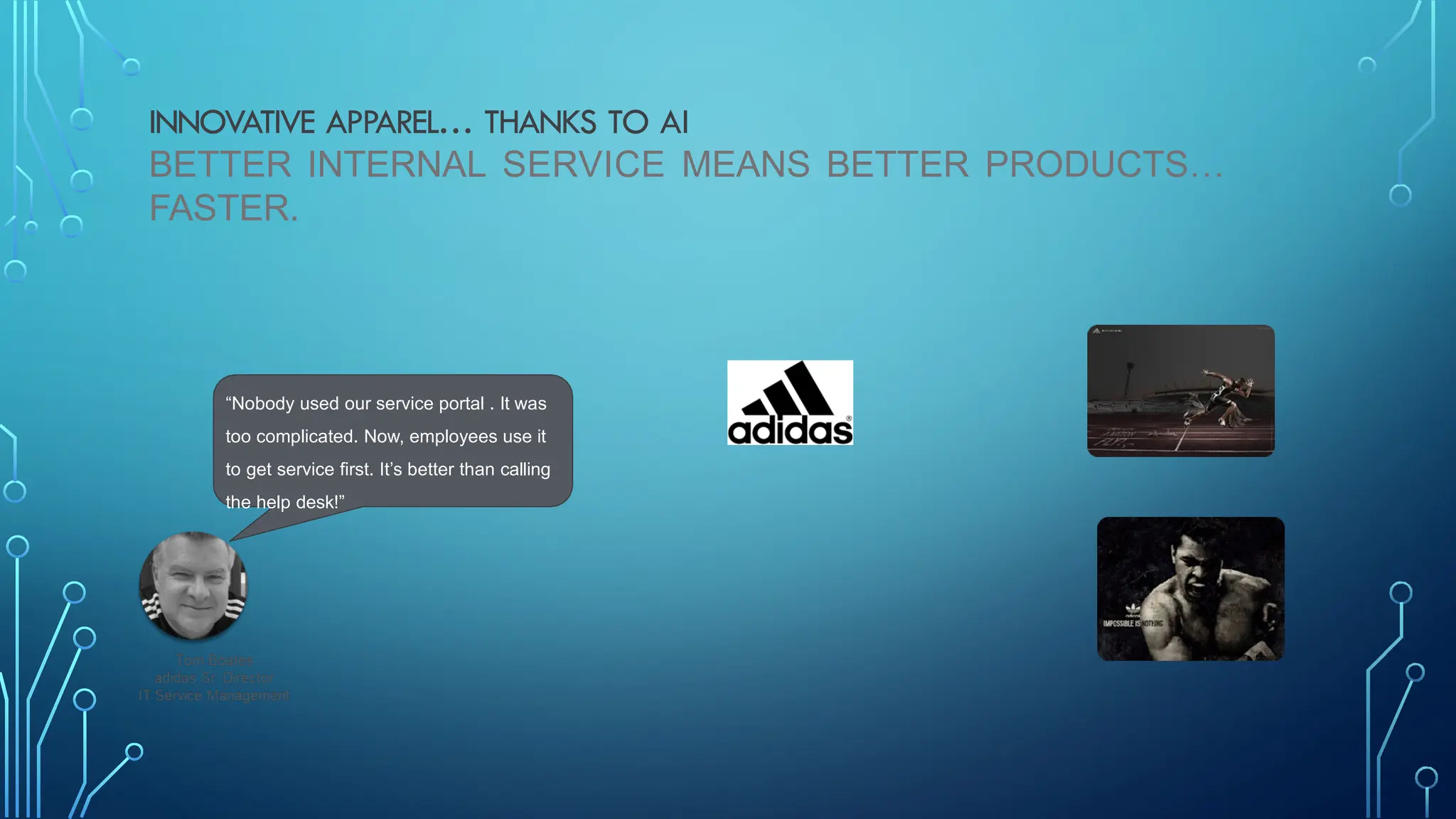 INNOVATIVE APPAREL… THANKS TO AI
BETTER INTERNAL SERVICE MEANS BETTER PRODUCTS…
FASTER.
“Nobody used our service portal . It was
too complicated. Now, employees use it
to get service first. It’s better than calling
the help desk!”
 