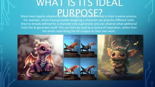 WHAT IS ITS IDEAL
PURPOSE?
Many have happily adopted artificial intelligence as a tool to aid in their creative process.
For example, artists having trouble designing a character can plug the different traits
they’ve already defined for a character into a generator and can observe what additional
traits the AI generates itself. This can then be used as a source of inspiration, rather than
the artists submitting the AI’s output as their own work.
 