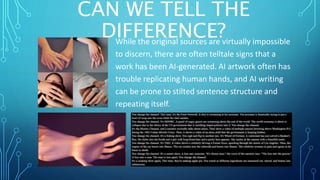 CAN WE TELL THE
DIFFERENCE?
While the original sources are virtually impossible
to discern, there are often telltale signs that a
work has been AI-generated. AI artwork often has
trouble replicating human hands, and AI writing
can be prone to stilted sentence structure and
repeating itself.
 