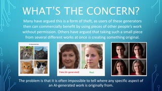 WHAT’S THE CONCERN?
Many have argued this is a form of theft, as users of these generators
then can commercially benefit by using pieces of other people’s work
without permission. Others have argued that taking such a small piece
from several different works at once is creating something original.
The problem is that it is often impossible to tell where any specific aspect of
an AI-generated work is originally from.
 