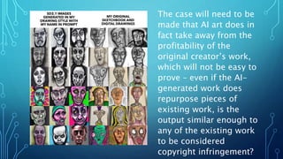 The case will need to be
made that AI art does in
fact take away from the
profitability of the
original creator’s work,
which will not be easy to
prove – even if the AI-
generated work does
repurpose pieces of
existing work, is the
output similar enough to
any of the existing work
to be considered
copyright infringement?
 