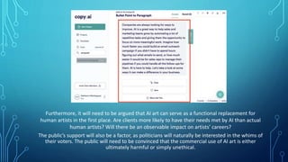Furthermore, it will need to be argued that AI art can serve as a functional replacement for
human artists in the first place. Are clients more likely to have their needs met by AI than actual
human artists? Will there be an observable impact on artists’ careers?
The public’s support will also be a factor, as politicians will naturally be interested in the whims of
their voters. The public will need to be convinced that the commercial use of AI art is either
ultimately harmful or simply unethical.
 