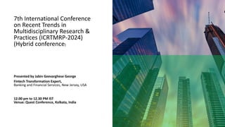 7th International Conference
on Recent Trends in
Multidisciplinary Research &
Practices (ICRTMRP-2024)
(Hybrid conference)
Presented by Jabin Geevarghese George
Fintech Transformation Expert,
Banking and Financial Services, New Jersey, USA
12.00 pm to 12.30 PM IST
Venue: Quest Conference, Kolkata, India
 