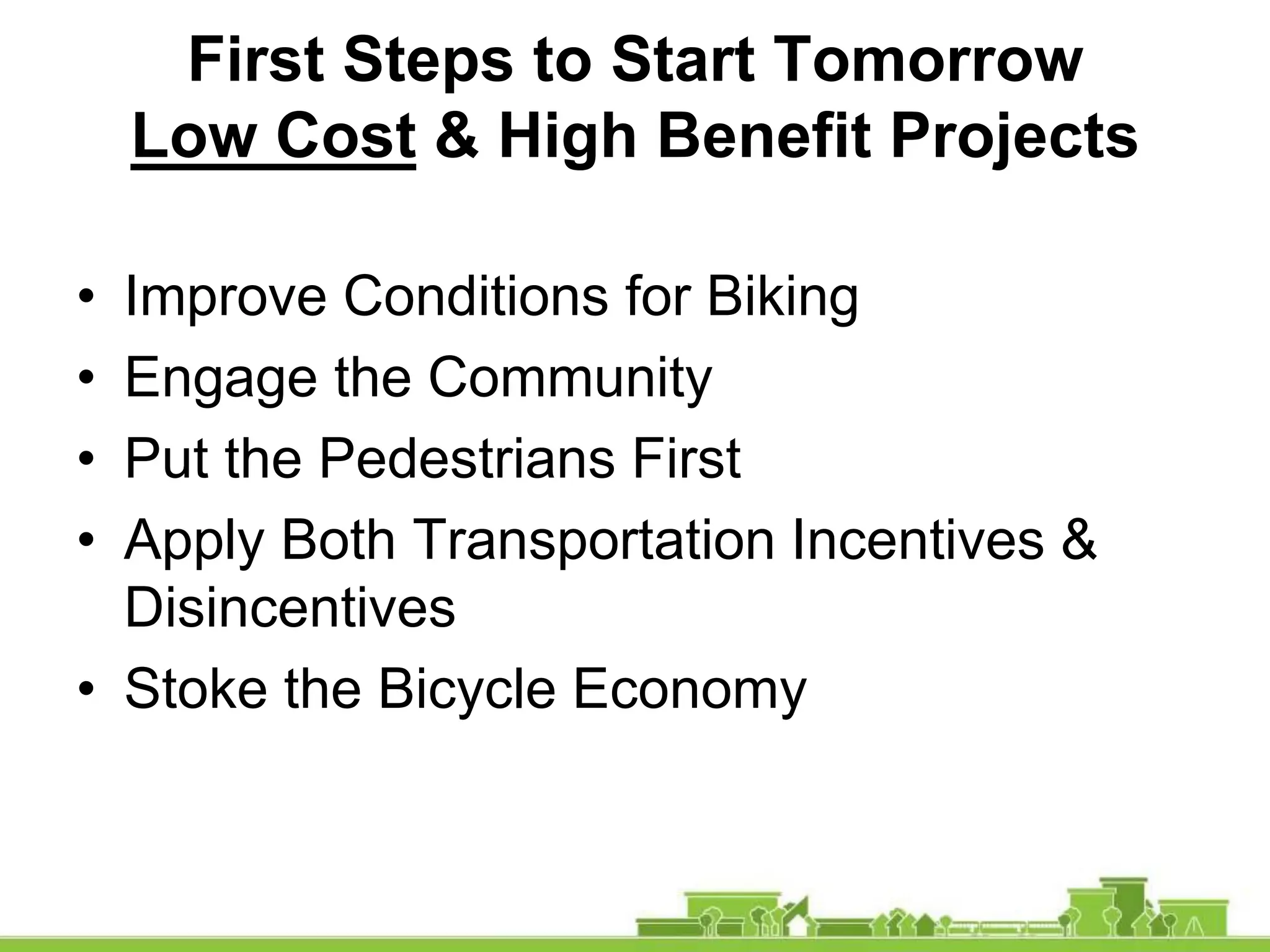 First Steps to Start Tomorrow
Low Cost & High Benefit Projects
• Improve Conditions for Biking
• Engage the Community
• Put the Pedestrians First
• Apply Both Transportation Incentives &
Disincentives
• Stoke the Bicycle Economy
 
