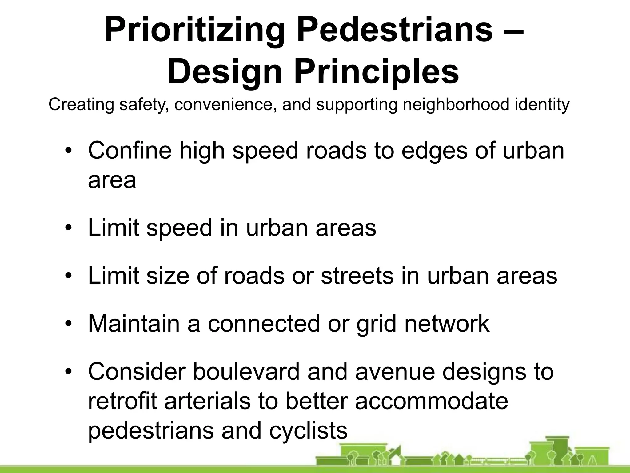 Prioritizing Pedestrians –
Design Principles
• Confine high speed roads to edges of urban
area
• Limit speed in urban areas
• Limit size of roads or streets in urban areas
• Maintain a connected or grid network
• Consider boulevard and avenue designs to
retrofit arterials to better accommodate
pedestrians and cyclists
Creating safety, convenience, and supporting neighborhood identity
 