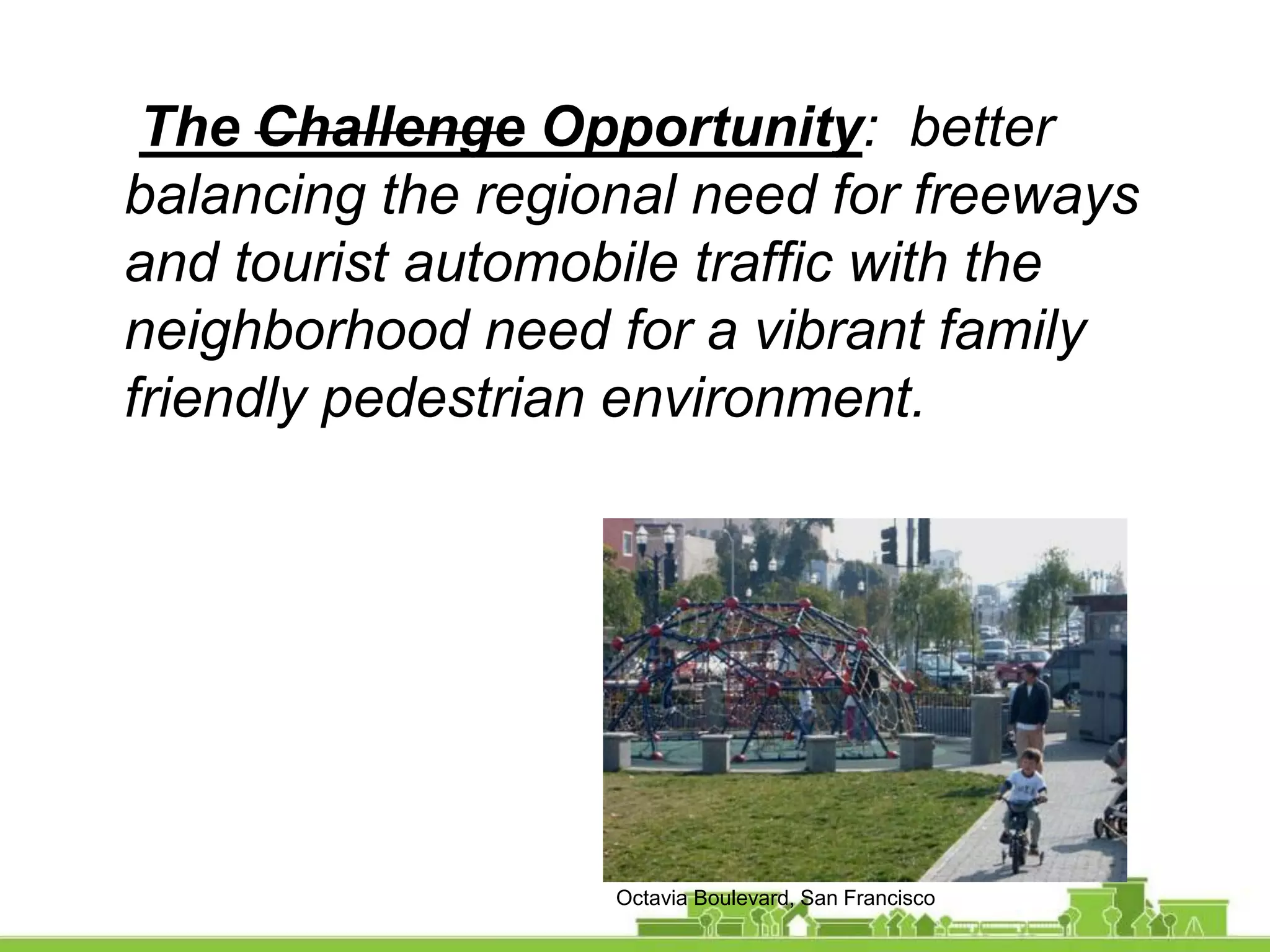 The Challenge Opportunity: better
balancing the regional need for freeways
and tourist automobile traffic with the
neighborhood need for a vibrant family
friendly pedestrian environment.
Octavia Boulevard, San Francisco
 