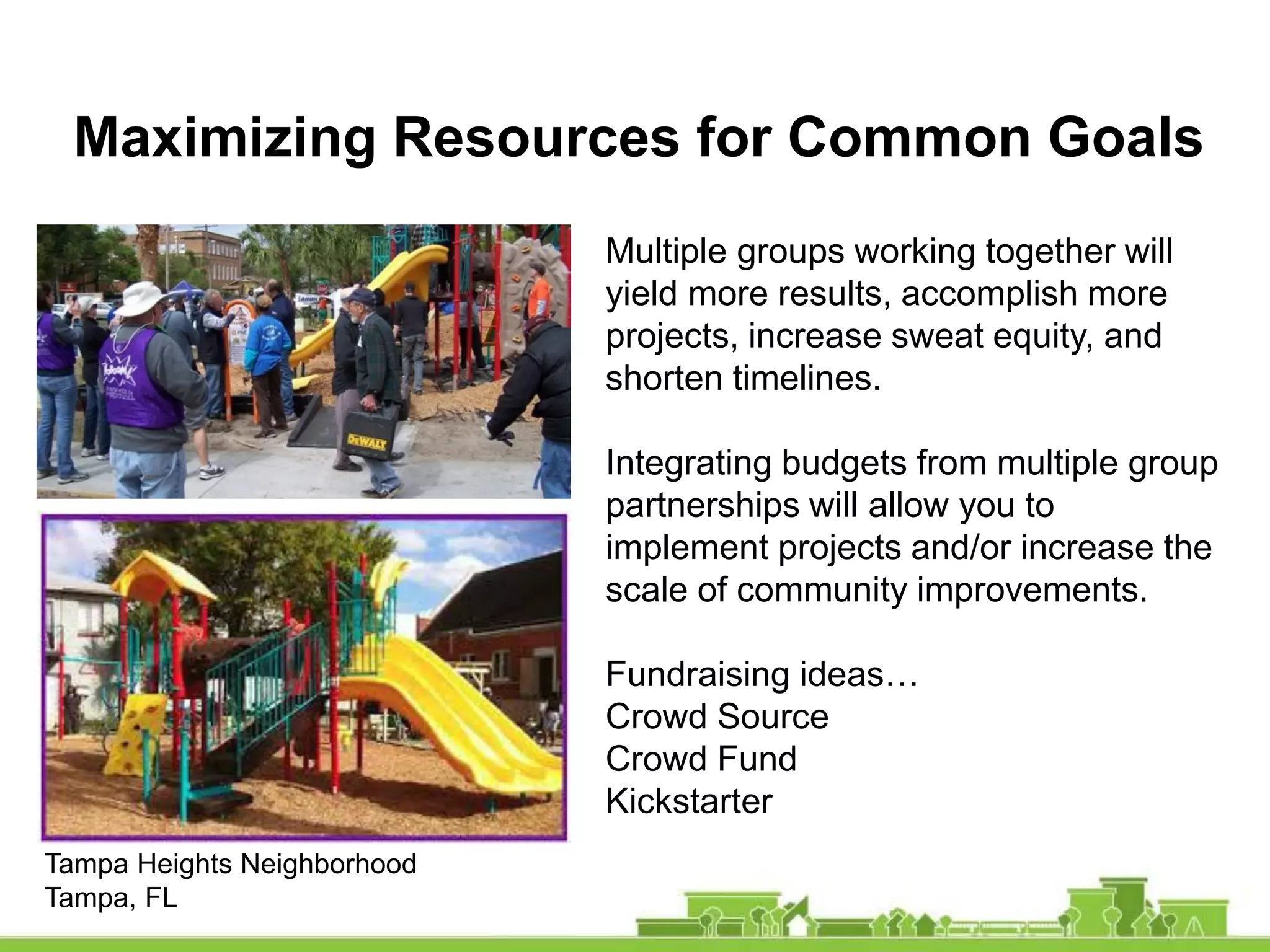Maximizing Resources for Common Goals
Multiple groups working together will
yield more results, accomplish more
projects, increase sweat equity, and
shorten timelines.
Integrating budgets from multiple group
partnerships will allow you to
implement projects and/or increase the
scale of community improvements.
Fundraising ideas…
Crowd Source
Crowd Fund
Kickstarter
Tampa Heights Neighborhood
Tampa, FL
 