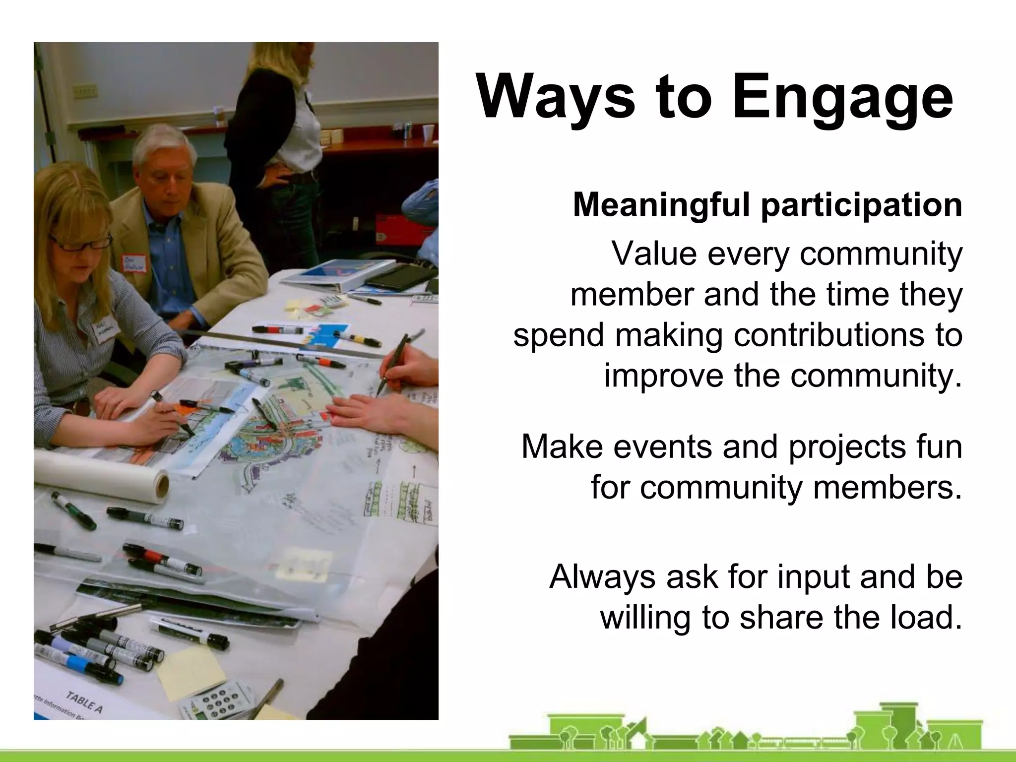 Ways to Engage
Meaningful participation
Value every community
member and the time they
spend making contributions to
improve the community.
Make events and projects fun
for community members.
Always ask for input and be
willing to share the load.
 
