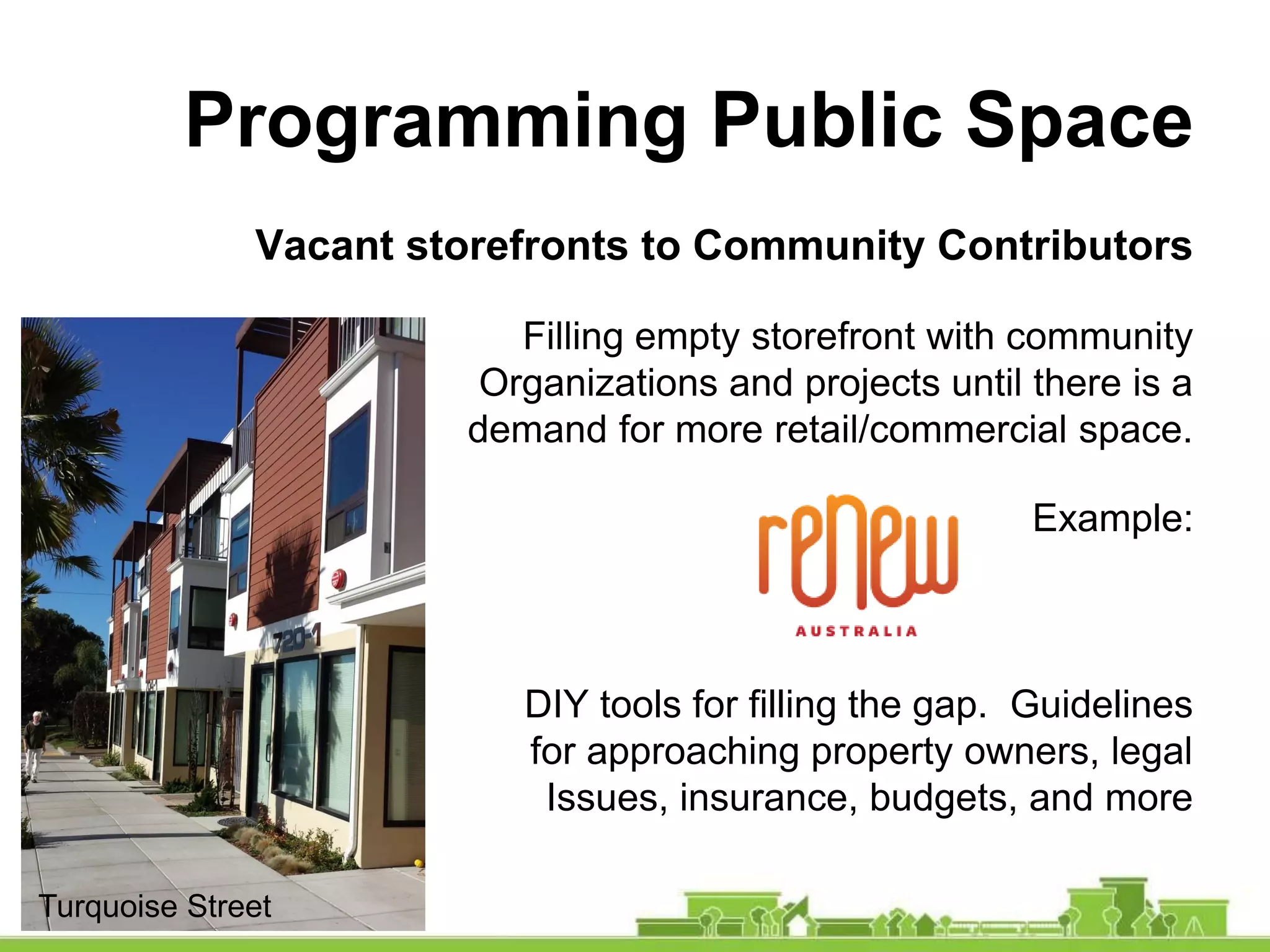 Programming Public Space
Vacant storefronts to Community Contributors
Filling empty storefront with community
Organizations and projects until there is a
demand for more retail/commercial space.
Example:
DIY tools for filling the gap. Guidelines
for approaching property owners, legal
Issues, insurance, budgets, and more
Turquoise Street
 