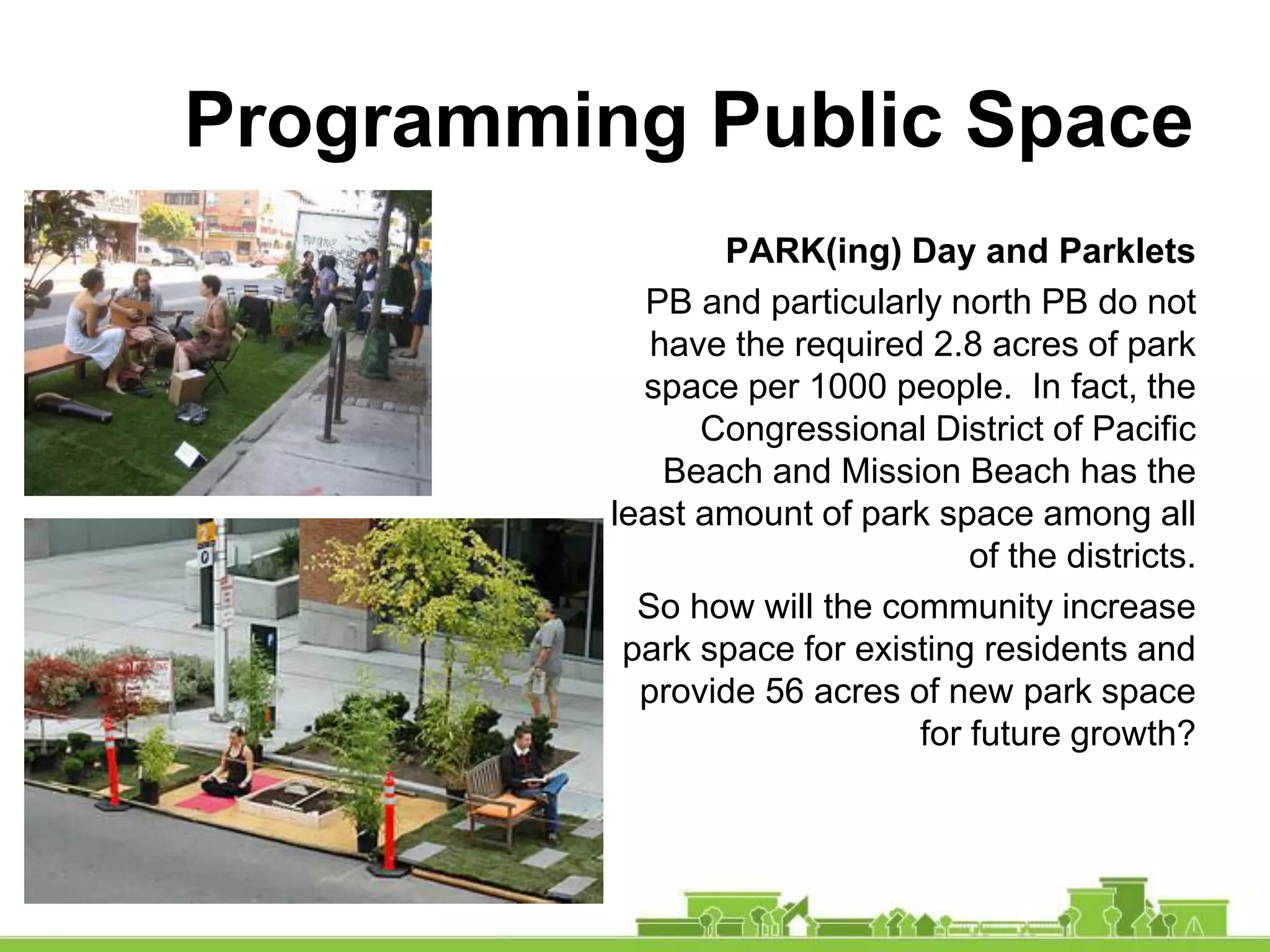 Programming Public Space
PARK(ing) Day and Parklets
PB and particularly north PB do not
have the required 2.8 acres of park
space per 1000 people. In fact, the
Congressional District of Pacific
Beach and Mission Beach has the
least amount of park space among all
of the districts.
So how will the community increase
park space for existing residents and
provide 56 acres of new park space
for future growth?
 