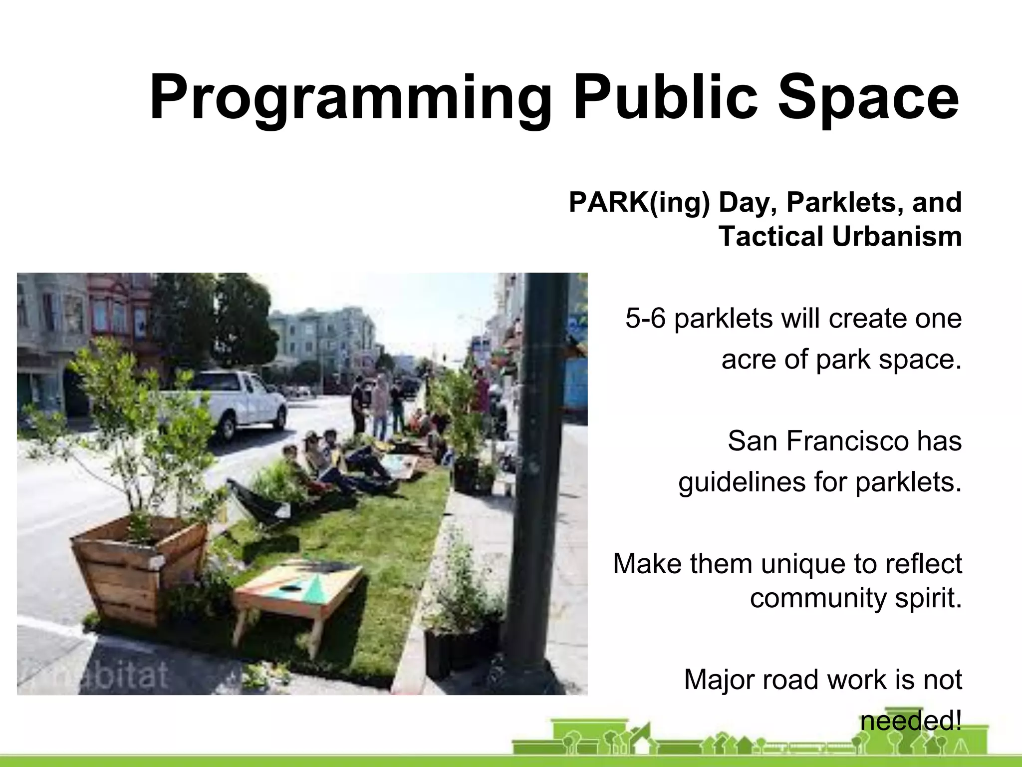 Programming Public Space
PARK(ing) Day, Parklets, and
Tactical Urbanism
5-6 parklets will create one
acre of park space.
San Francisco has
guidelines for parklets.
Make them unique to reflect
community spirit.
Major road work is not
needed!
 